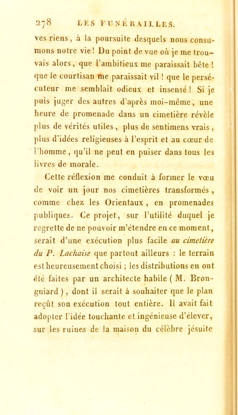 ves riens, à la poursuite desquels nous consu- mons notre vie! Du point de vue où je me trou- vais alors , que l’ambitieux me paraissait bôte ! que le courtisan me paraissait vil ! que le persé- cuteur me semblait odieux et insensé ! Si je puis juger des autres d’api'ès moi-même, une heure de promenade dans un cimetière révèle plus de vérités utiles , plus de sentimens vrais , plus d'idées religieuses à l’esprit et au cœur de l'homme, qu’il ne peut en puiser dans tous les livres de morale. Cette réflexion me conduit à former le vœu de voir un jour nos cimetières transformés , comme chez les Orientaux, en promenades publiques. Ce projet, sur l’utilité duquel je regrette de ne pouvoir m’étendre en ce moment, serait d’une exécution plus facile au cimetière du P. Lachaise que partout ailleurs : le terrain est heureusement choisi ; les distributions eu ont élé faites par un architecte habile ( M. Bron- gniard ), dont il serait à souhaiter que le plan reçût son exécution tout entière. Il avait fait adopter l’idée touchante et ingénieuse d’élever, sur les ruines de la maison du célèbre jésuite