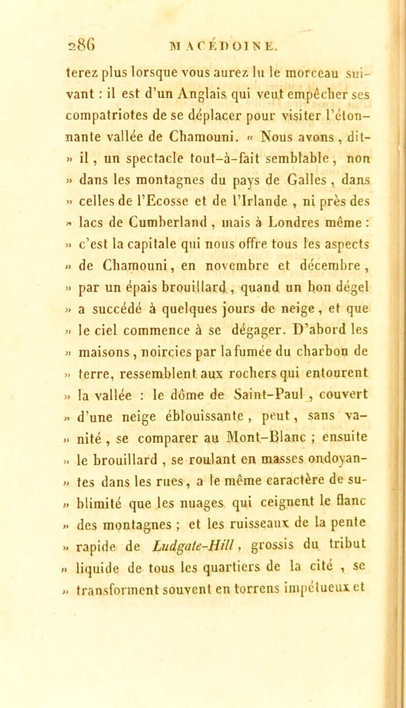 terez plus lorsque vous aurez lu le morceau sui- vant : il est d’un Anglais qui veut empêcher ses compatriotes de se déplacer pour visiter l’élon- nante vallée de Chamouni. « Nous avons , dit- » il, un spectacle tout-à-fait semblable, non » dans les montagnes du pays de Galles, dans » celles de l’Ecosse et de l’Irlande , ni près des H lacs de Cumberland , mais à Londres même : » c’est la capitale qui nous offre tous les aspects >• de Chamouni, en novembre et décembre , » par un épais brouillard , quand un bon dégel » a succédé à quelques jours de neige, et que » le ciel commence à se dégager. D’abord les » maisons , noircies par la fumée du charbon de » terre, ressemblent aux rochers qui entourent >. la vallée : le dôme de Saint-Paul , couvert » d’une neige éblouissante , peut, sans va- » nité , se comparer au Mont-Blanc ; ensuite » le brouillard , se roulant en masses ondoyan- » tes dans les rues, a le même caractère de su- » bliraité que les nuages qui ceignent le flanc » des montagnes ; et les ruisseaux de la pente » rapide de Ludgaie-HiU, grossis du tribut »> liquide de tous les quartiers de la cité , se » transforment souvent en torrens impétueux et