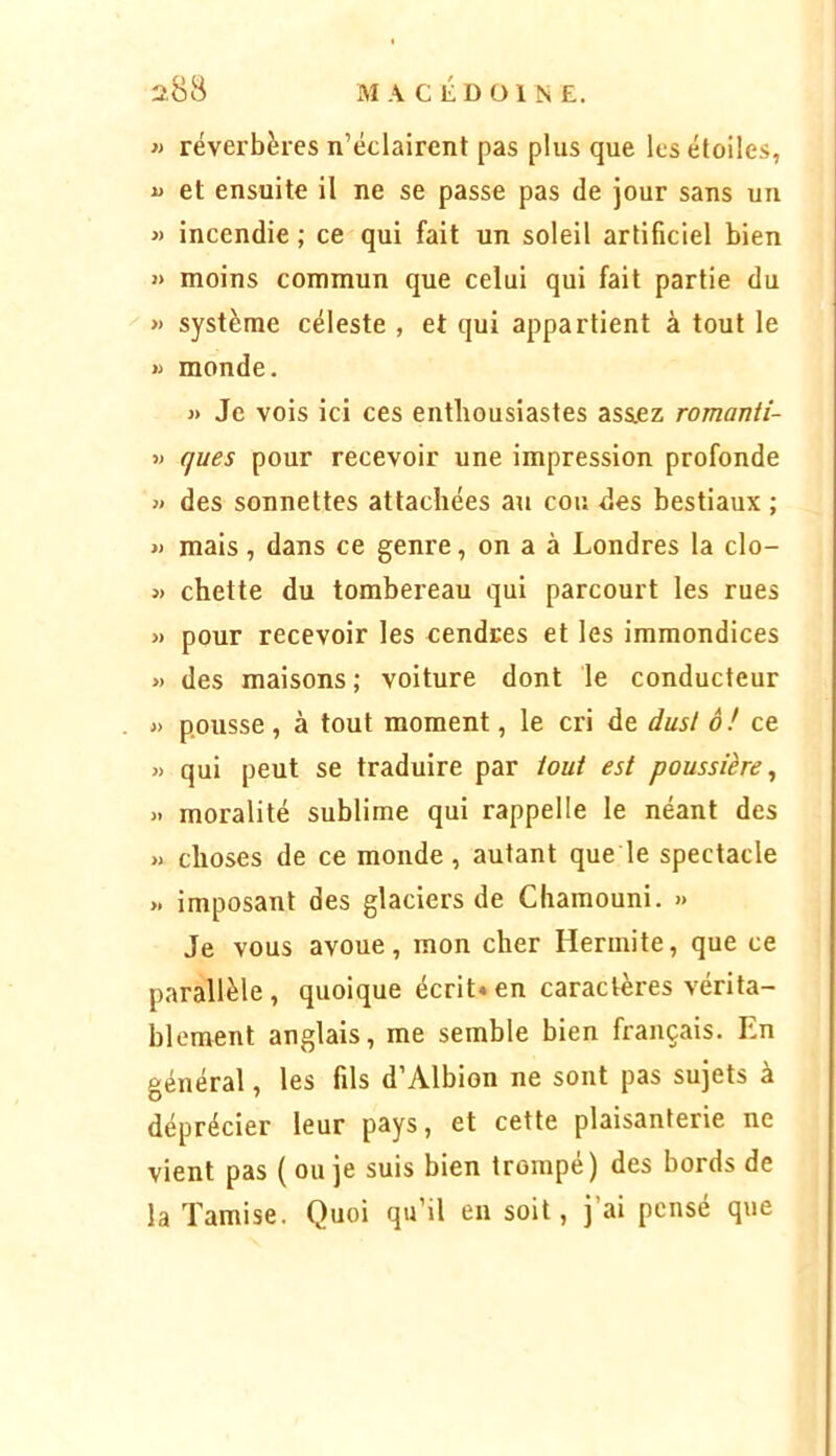 « réverbères n’éclairent pas plus que les étoiles, U et ensuite il ne se passe pas de jour sans un « incendie ; ce qui fait un soleil artificiel bien i> moins commun que celui qui fait partie du « système céleste , et qui appartient à tout le « monde. » Je vois ici ces enthousiastes ass.ez romanti- » ques pour recevoir une impression profonde « des sonnettes attachées an cou des bestiaux ; « mais, dans ce genre, on a à Londres la clo- « chette du tombereau qui parcourt les rues » pour recevoir les cendres et les immondices >) des maisons ; voiture dont le conducteur « pousse, à tout moment, le cri de dusl o! ce « qui peut se traduire par tout est poussière^ >• moralité sublime qui rappelle le néant des » choses de ce monde, autant que le spectacle >. imposant des glaciers de Chamouni. » Je vous avoue, mon cher Hennite, que ce parallèle, quoique écrit*en caractères vérita- blement anglais, me semble bien français. En général, les fils d’Albion ne sont pas sujets à déprécier leur pays, et cette plaisanterie ne vient pas ( ou je suis bien trompé) des bords de la Tamise. Quoi qu’il en soit, j ai pensé que