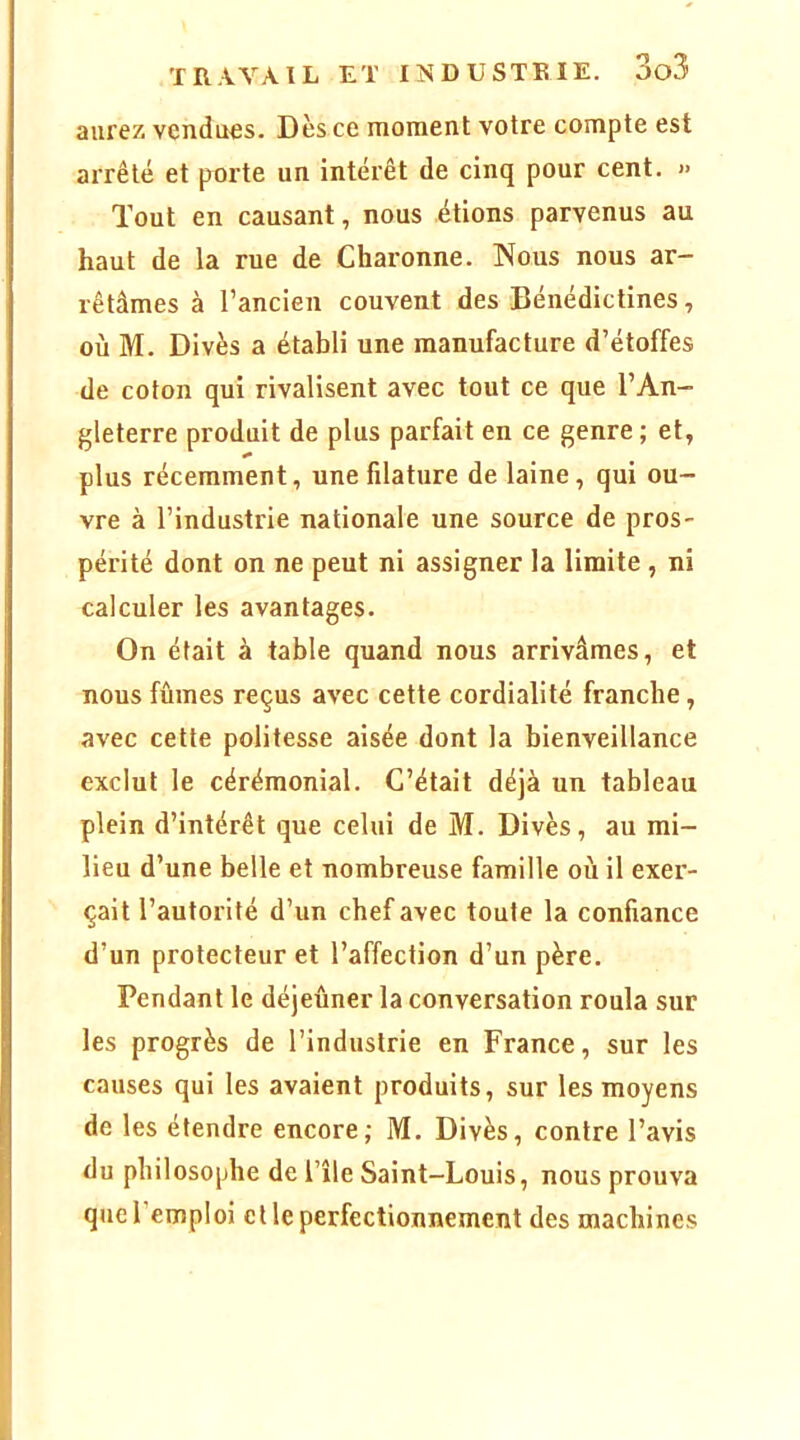 aurez vendues. Dès ce moment votre compte est arrêté et porte un intérêt de cinq pour cent. » Tout en causant, nous étions parvenus au haut de la rue de Charonne. Nous nous ar- rêtâmes à l’ancien couvent des Bénédictines, où M. Divès a établi une manufacture d’étoffes de coton qui rivalisent avec tout ce que l’An- gleterre produit de plus parfait en ce genre ; et, plus récemment, une filature de laine, qui ou- vre à l’industrie nationale une source de pros- périté dont on ne peut ni assigner la limite , ni calculer les avantages. On était à table quand nous arrivâmes, et nous fûmes reçus avec cette cordialité franche, avec cette politesse aisée dont la bienveillance exclut le cérémonial. C’était déjà un tableau plein d’intérêt que celui de M. Divès, au mi- lieu d’une belle et nombreuse famille où il exer- çait l’autorité d’un chef avec toute la confiance d’un protecteur et l’affection d’un père. Pendant le déjeûner la conversation roula sur les progrès de l’industrie en France, sur les causes qui les avaient produits, sur les moyens de les étendre encore; M. Divès, contre l’avis du philosophe de l’île Saint-Louis, nous prouva que l’emploi elle perfectionnement des machines