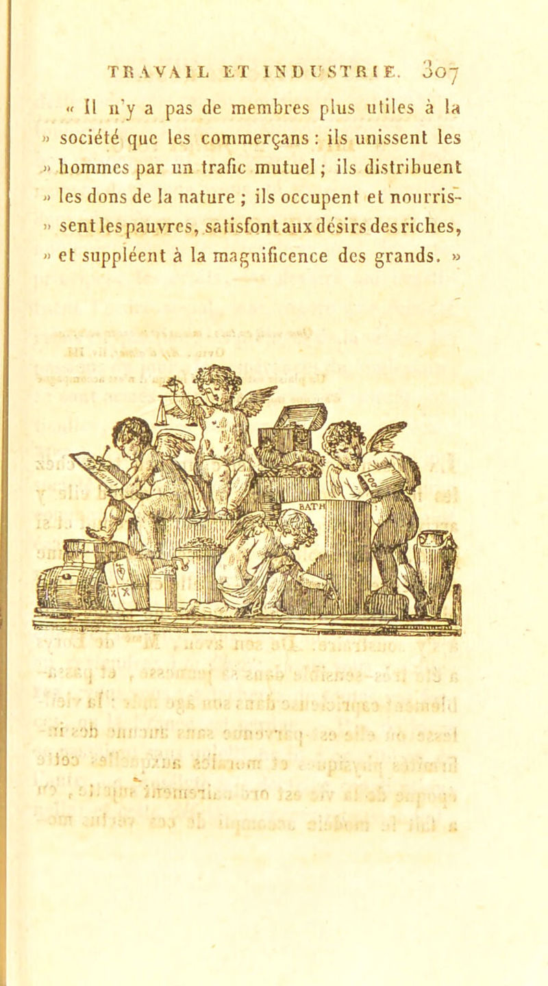 « Il ii’y a pas de membi'es plus utiles à la » société que les commerçans : ils unissent les .» hommes par un trafic mutuel ; ils distribuent » les dons de la nature ; ils occupent et noiirris- » sent les pauvres, satisfont aux désirs des riches, » et suppléent à la magnificence des grands. »