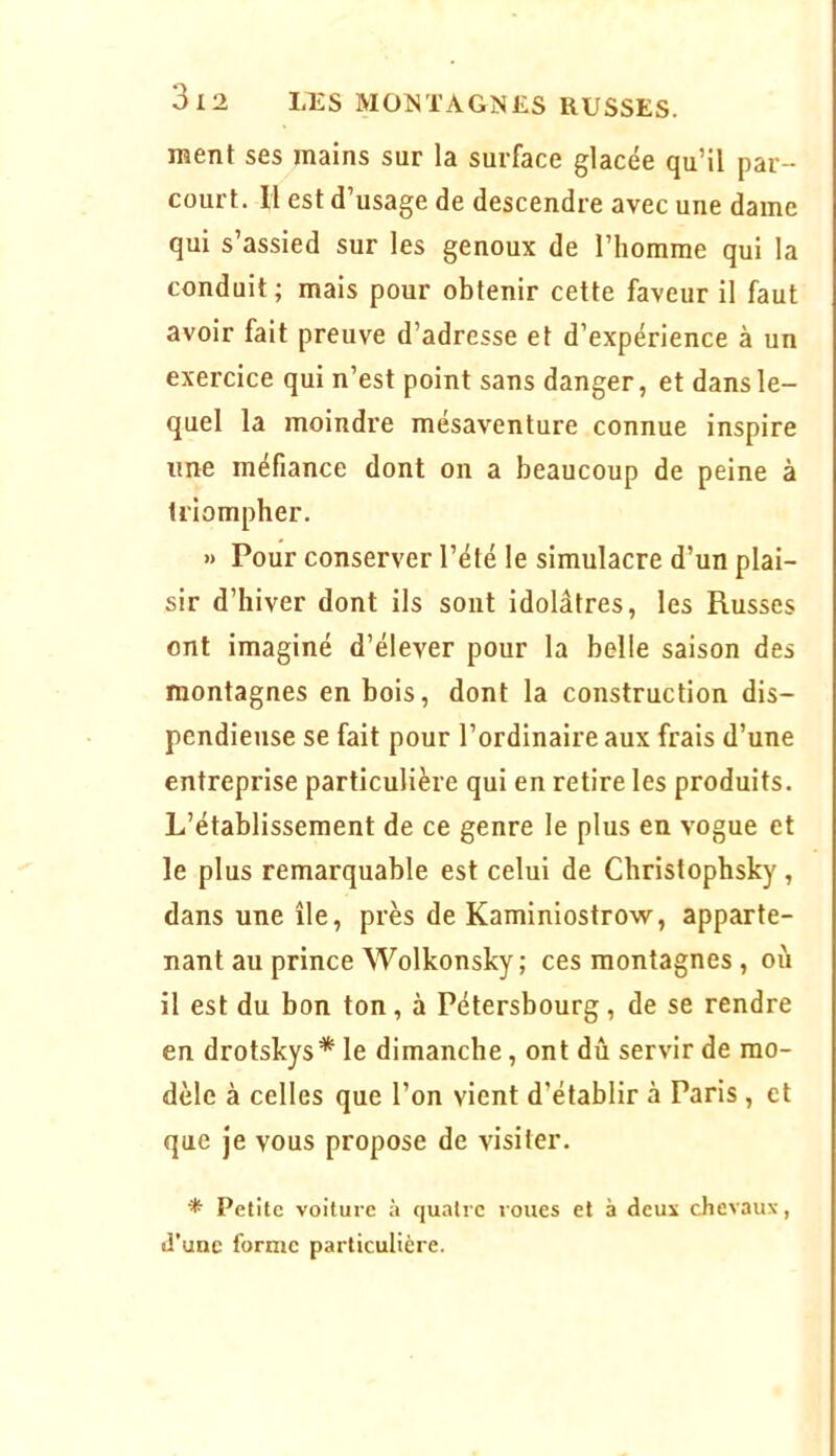 ment ses mains sur la surface glacée qu’il par- court. 11 est d’usage de descendre avec une dame qui s’assied sur les genoux de l’homme qui la conduit; mais pour obtenir cette faveur il faut avoir fait preuve d’adresse et d’expérience à un exercice qui n’est point sans danger, et dans le- quel la moindre mésaventure connue inspire line méfiance dont on a beaucoup de peine à triompher. » Pour conserver l’été le simulacre d’un plai- sir d’hiver dont ils sont idolâtres, les Russes ont imaginé d’élever pour la belle saison des montagnes en bois, dont la construction dis- pendieuse se fait pour l’ordinaire aux frais d’une entreprise particulière qui en retire les produits. L’établissement de ce genre le plus en vogue et le plus remarquable est celui de Christopbsky, dans une île, près de Kaminiostrow, apparte- nant au prince Wolkonsky; ces montagnes , où il est du bon ton, à Pétersbourg, de se rendre en drotskys* le dimanche, ont dû servir de mo- dèle à celles que l’on vient d’établir à Paris , et que je vous propose de visiter. ^ Petite voiture à quatre roues et à deux chevaux, d’une forme particulière.