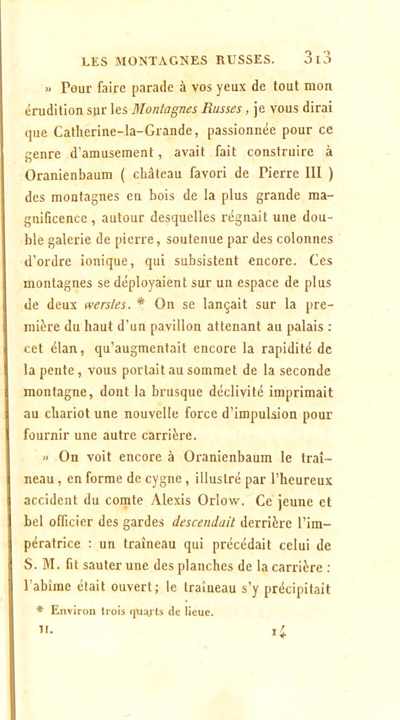 « Pour faire parade à vos yeux de tout mon éiTidition sur les Montagnes Russes , je vous dirai que Catherine-la-Grande, passionnée pour ce genre d’amusement, avait fait construire à Oranienbaum ( château favori de Pierre III ) des montagnes en bois de la plus grande ma- gnificence , autour desquelles l'égnait une dou- ble galerie de pierre, soutenue par des colonnes d’ordre ionique, qui subsistent encore. Ces montagnes se déployaient sur un espace de plus de deux wersles. * On se lançait sur la pre- mière du haut d’un pavillon attenant au palais : cet élan, qu’augmentait encore la rapidité de la pente, vous portait au sommet de la seconde montagne, dont la brusque déclivité imprimait au chariot une nouvelle force d’impulsion pour fournir une autre carrière. « On voit encore à Oranienbaum le traî- neau , en forme de cygne, illustré par l’heureux accident du comte Alexis Orlow. Ce jeune et bel officier des gardes descendait derrière l’im- pératrice : un traîneau qui précédait celui de S. M. fit sauter une des planches de la carrière ; l’abîme était ouvert; le traîueau s’y précipitait ^ Environ trois qu^ls de lieue.