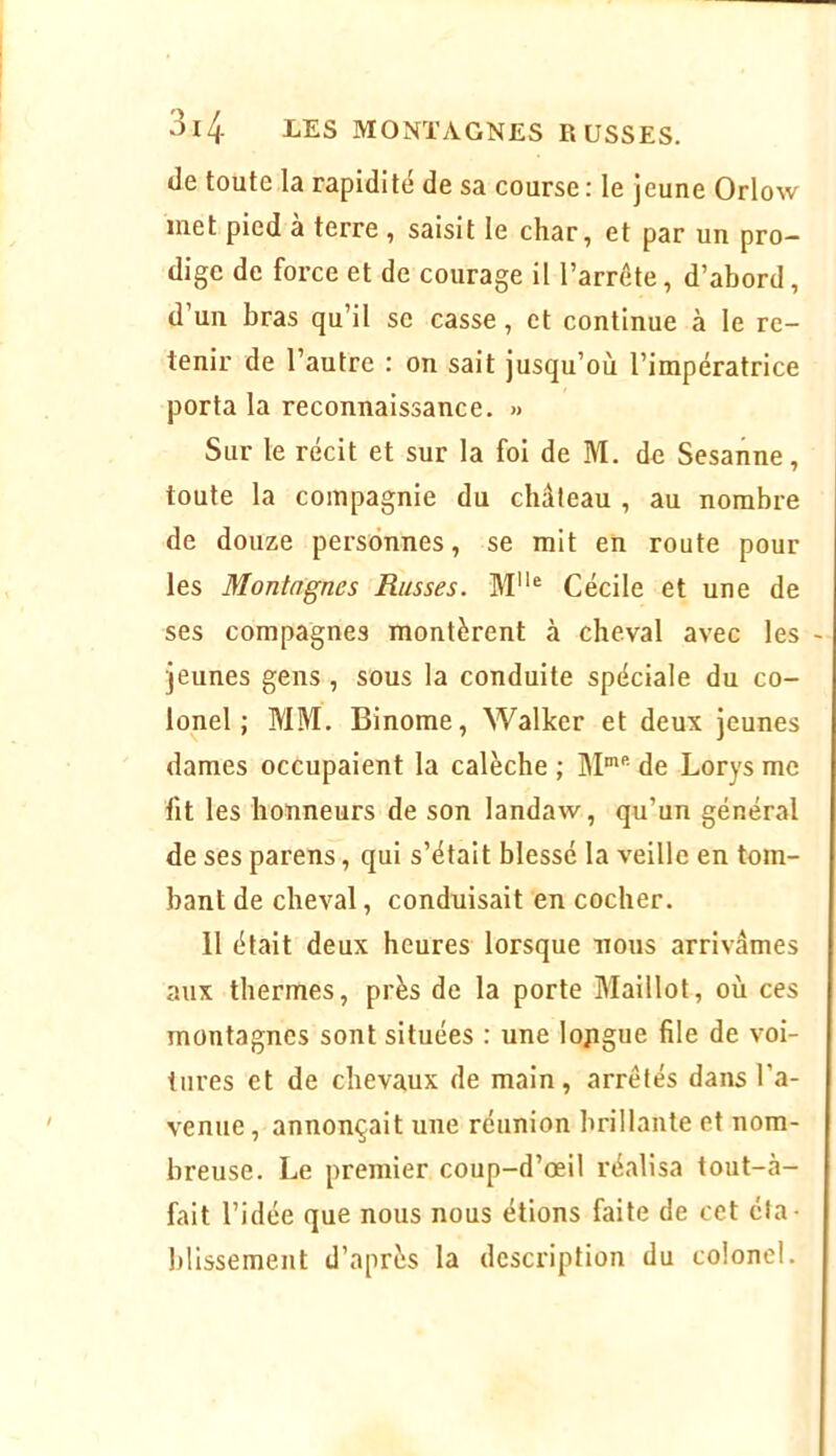 de toute la rapidi té de sa course : le j eune Orlow inet pied à terre , saisit le char, et par un pro- dige de force et de courage il l’arrôte, d’abord, d’un bras qu’il se casse, et continue à le re- tenir de l’autre : on sait jusqu’où l’impératrice porta la reconnaissance. » Sur le récit et sur la foi de M. de Sesanne, toute la compagnie du château , au nombre de douze personnes, se mit en route pour les Montagnes Russes. Cécile et une de ses compagnes montèrent à cheval avec les jeunes gens , sous la conduite spéciale du co- lonel ; MM. Binôme, Wallcer et deux jeunes dames occupaient la calèche ; M'’’- de Lorys me fit les honneurs de son landaw, qu’un général de ses parens, qui s’était blessé la veille en tom- bant de cheval, conduisait en cocher. 11 était deux heures lorsque nous arrivâmes aux thermes, près de la porte Maillot, où ces montagnes sont situées : une lojigue file de voi- tures et de chevaux de main, arrêtés dans l’a- venue , annonçait une réunion brillante et nom- breuse. Le premier coup-d’œil réalisa tout-à- fait l’idée que nous nous étions faite de cet éta- blissement d’après la description du colonel.