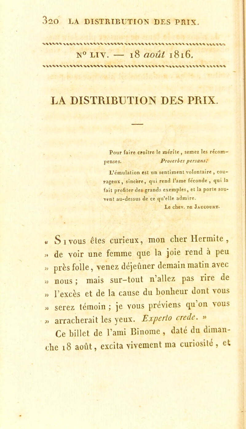 ■W'V^'X/V V\ X/V'VV WV'V/V'X ■V'XX'X’X/\ VA. V'W/\. ■V'V-VX.'VX ■%'VVX’XX XWV'V^ N® Liv. — i8 août 1816. X V^x-X/X. ■V'VA/V'XA. W'X/V'V'WV^'V^V^ > X XXXXXX VXXXXX LA DISTRIBUTION DES PRIX. Pour faire croître le rnérîle, semez les récom- penses. Proverbes persans: L’émulation est un sentiment volontaire , cou- rageux, sincère, qui rend l’ame féconde , qui la fait pro6lcrdes grands exemples, et la porte sou- vent au-dessus de ce qu’elle admire. Le chev. de Jaocoort. V s I vous êtes curieux, mon cher Hermite , « de voir une femme que la joie rend à peu « près folle, venez déjeûner demain matin avec » nous ; mais sur-tout n’allez pas rire de » l’excès et de la cause du bonheur dont vous « serez témoin ; je vous préviens qu’on vous j> arracherait les yeux. Experlo crede. « Ce billet de l’ami Binôme , daté du diman- che 18 août, excita vivement ma curiosile , et