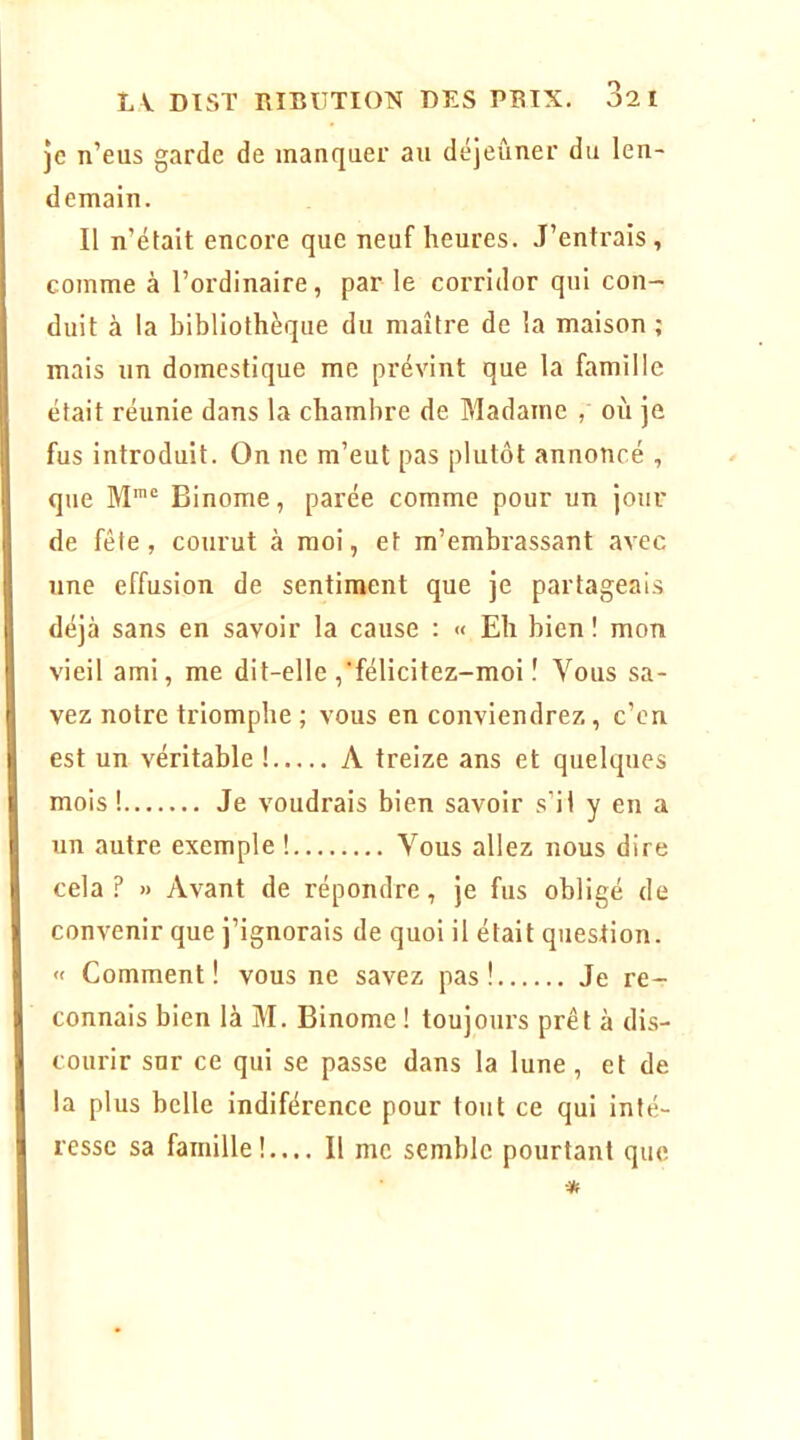 je n’eus garde de manquer au déjeuner du len- demain. Il n’était encore que neuf heures. J’entrais, comme à l’ordinaire, par le corridor qui con- duit à la bibliothèque du maître de la maison ; mais un domestique me prévint que la famille était réunie dans la chambre de Madame , oi'i je fus introduit. On ne m’eut pas plutôt annoncé , que Binôme, parée comme pour un jour de fête, courut à moi, et m’embrassant avec une effusion de sentiment que je partageais déjà sans en savoir la cause : « Eh bien ! mon vieil ami, me dit-elle ,’félicitez-moi î Vous sa- vez notre triomphe ; vous en conviendrez, c’en est un véritable ! A treize ans et quelques mois ! Je voudrais bien savoir s’il y en a un autre exemple ! Vous allez nous dire cela? » Avant de répondre, je fus obligé de convenir que j’ignorais de quoi il était question. « Comment! vous ne savez pas! Je re- connais bien là M. Binôme ! toujours prêt à dis- courir sur ce qui se passe dans la lune, et de la plus belle indiférence pour tout ce qui inté- resse sa famille!,... Il me semble pourtant que