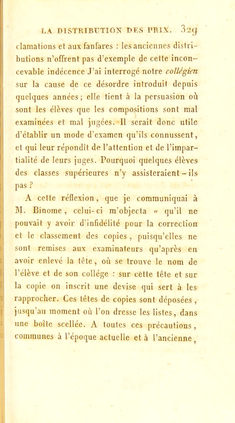 1 » LA DISTRIBUTION DES PRIX, .l'içj clamations et aux fanfares : les anciennes distri- butions n’offrent pas d’exemple de cette incon- cevable indécence J’ai interrogé notre collégien sur la cause de ce désordre introduit depuis quelques années ; elle tient à la persuasion où sont les élèves que les compositions sont mal examinées et mal jugées. Il serait donc utile d’établir un mode d’examen qu’ils connussent, et qui leur répondit de l’attention et de l’impar- tialité de leurs juges. Pourquoi quelques élèves des classes supérieures n’y assisteraient - ils pas A cette réflexion, que je communiquai à M. Binôme, celui-ci m’objecta « qu’il ne pouvait y avoir d’infidélité pour la correction et le classement des copies, puisqu’elles ne sont remises aux examinateurs qu’après en avoir enlevé la tête, où se trouve le nom de l’élève et de son collège : sur cette tête et sur la copie on inscrit une devise qui sert à les rapprocher. Ces têtes de copies sont déposées , jusqu’au moment où l’on dresse les listes, dans une boîte scellée. A toutes ces précautions, communes à l’epoque actuelle et à l’ancienne^