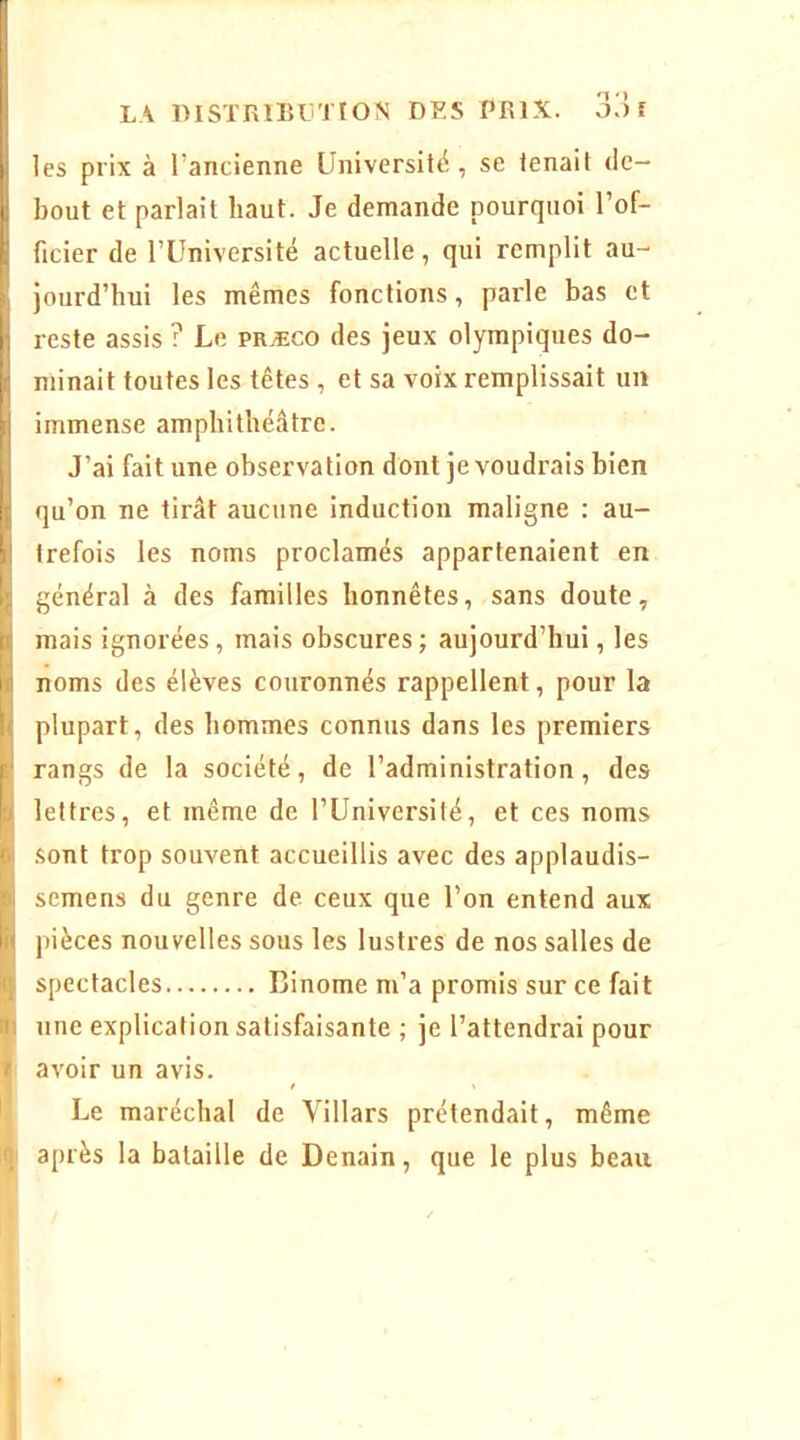 LA DISTRlBLmON DF.S PRIX. O.) î les prix à l’ancienne Université , se tenait de- bout et parlait haut. Je demande pourquoi l’of- ficier de l’Université actuelle, qui remplit au- jourd’hui les mêmes fonctions, parle bas et reste assis ? Le præco des jeux olympiques do- minait toutes les têtes , et sa voix remplissait un immense amphithéâtre. J’ai fait une observation dont je voudrais bien qu’on ne tirât aucune induction maligne : au- trefois les noms proclamés appartenaient en général à des familles honnêtes, sans doute, mais ignorées, mais obscures; aujourd’hui, les noms des élèves couronnés rappellent, pour la plupart, des hommes connus dans les premiers rangs de la société, de l’administration, des lettres, et même de l’Université, et ces noms sont trop souvent accueillis avec des applaudis- semens du genre de ceux que l’on entend aux pièces nouvelles sous les lustres de nos salles de spectacles Binôme m’a promis sur ce fait une explication satisfaisante ; je l’attendrai pour avoir un avis. Le maréchal de Villars prétendait, même après la bataille de Denain, que le plus beau