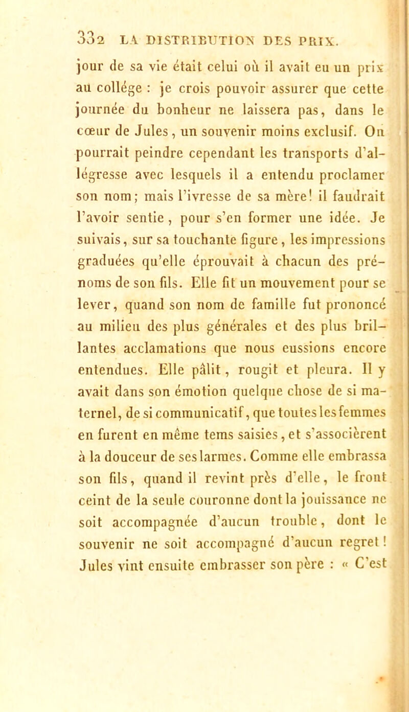 jour de sa vie était celui où il avait eu un pri.v au collège : je crois pouvoir assurer que cette journée du bonheur ne laissera pas, dans le cœur de Jules, un souvenir moins exclusif. On pourrait peindre cependant les transports d’al- légresse avec lesquels il a entendu proclamer son nom; mais l’ivresse de sa mère! il faudrait l’avoir sentie, pour s’en former une idée. Je suivais, sur sa touchante figure, les impressions graduées qu’elle éprouvait à chacun des pré- noms de son fils. Elle fit un mouvement pour se lever, quand son nom de famille fut prononcé au milieu des plus générales et des plus bril- lantes acclamations que nous eussions encore entendues. Elle pâlit, rougit et pleura. 11 y avait dans son émotion quelque chose de si ma- ternel, de si communicatif, que toutes les femmes en furent en même tems saisies, et s’associèrent . à la douceur de ses larmes. Comme elle embrassa son fils, quand il revint près d’elle, le front ceint de la seule couronne dont la jouissance ne soit accompagnée d’aucun trouble, dont le i souvenir ne soit accompagné d’aucun regret ! Jules vint ensuite embrasser son père : « C’est