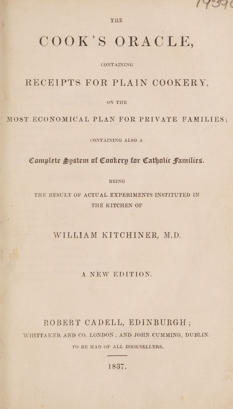 iT a4 e THE COOK’S ORACLE, CONTAINING RECEIPTS FOR PLAIN COOKERY, ON THE MOST ECONOMICAL PLAN FOR PRIVATE FAMILIES; CONTAINING ALSO A Camplete Sustem of Cookery for Catholic Famtlies. BEING THE RESULT OF ACTUAL. EXPERIMENTS INSTITUTED IN THE KITCHEN OF WILLIAM KITCHINER, M.D. A NEW EDITION. ROBERT CADELL, EDINBURGH; WHITTAKER AND CO, LONDON; AND JOHN CUMMING, DUBLIN. TO BE HAD OF ALL BOOKSELLERS. 1837.