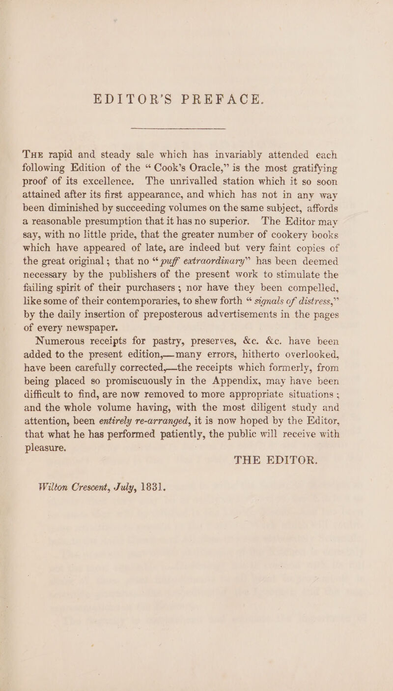 EDITOR’S PREFACE. THE rapid and steady sale which has invariably attended each following Hdition of the “ Cook’s Oracle,” is the most gratifying proof of its excellence. The unrivalled station which it so soon attained after its first appearance, and which has not in any way been diminished by succeeding volumes on the same subject, affords a reasonable presumption that it has no superior. The Editor may say, with no little pride, that the greater number of cookery books which have appeared of late, are indeed but very faint copies of the great original; that no “ puff eatraordinary” has been deemed necessary by the publishers of the present work to stimulate the failing spirit of their purchasers; nor have they been compelled, like some of their contemporaries, to shew forth “ signals of distress,” by the daily insertion of preposterous advertisements in the pages of every newspaper. Numerous receipts for pastry, preserves, &amp;c. &amp;c. have been added to the present edition,—many errors, hitherto overlooked, have been carefully corrected,—the receipts which formerly, from being placed so promiscuously in the Appendix, may have been difficult to find, are now removed to more appropriate situations ; and the whole volume having, with the most diligent study and attention, been entirely re-arranged, it is now hoped by the Editor, that what he has performed patiently, the public will receive with pleasure. THE EDITOR. Wilton Crescent, July, 1831.