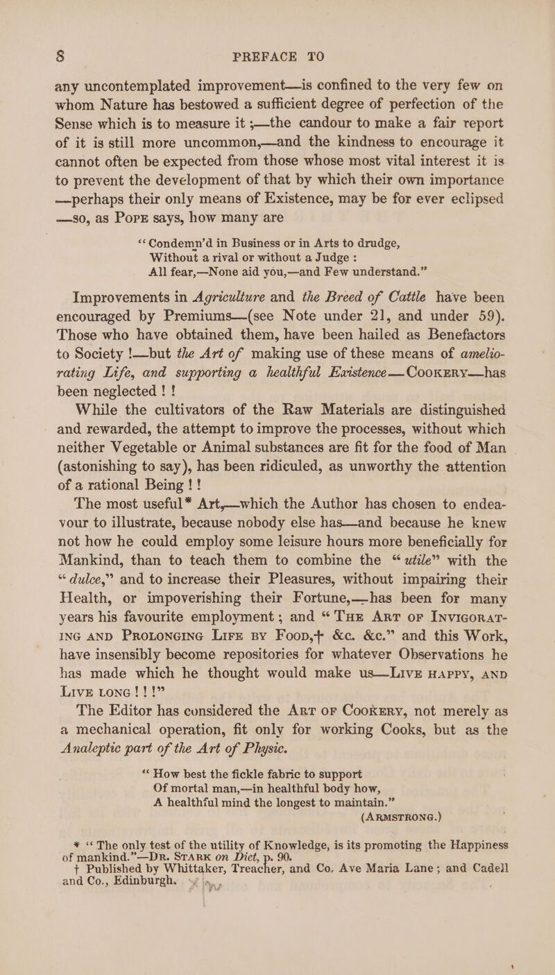 any uncontemplated improvement—is confined to the very few on whom Nature has bestowed a sufficient degree of perfection of the Sense which is to measure it ;—the candour to make a fair report of it is still more uncommon,—and the kindness to encourage it cannot often be expected from those whose most vital interest it is to prevent the development of that by which their own importance —perhaps their only means of Existence, may be for ever eclipsed —s0, as PopE says, how many are | ‘*Condemn’d in Business or in Arts to drudge, Without a rival or without a Judge : All fear,—None aid you,—and Few understand.” Improvements in Agriculture and the Breed of Cattle have been encouraged by Premiums—(see Note under 2], and under 59). Those who have obtained them, have been hailed as Benefactors to Society !—but the Art of making use of these means of amelio- rating Life, and supporting a healthful Existence —CookERy—has been neglected ! ! While the cultivators of the Raw Materials are distinguished and rewarded, the attempt to improve the processes, without which neither Vegetable or Animal substances are fit for the food of Man | (astonishing to say), has been ridiculed, as unworthy the attention of a rational Being ! ! The most useful* Art,—which the Author has chosen to endea- vour to illustrate, because nobody else has—and because he knew not how he could employ some leisure hours more beneficially for Mankind, than to teach them to combine the “ wiile” with the “ dulce,” and to increase their Pleasures, without impairing their Health, or impoverishing their Fortune,—has been for many years his favourite employment; and “ THe Art or Invicorart- ING AND Proxtoneine Lire sy Foop,+ &amp;c. &amp;c.” and this Work, have insensibly become repositories for whatever Observations he has made which he thought would make us—LivE Happy, AND Live tone!!!” The Editor has considered the Art or Cookzry, not merely as a mechanical operation, fit only for working Cooks, but as the Analeptic part of the Art of Physic. ‘* How best the fickle fabric to support Of mortal man,—in healthful body how, A healthful mind the longest to maintain.” (ARMSTRONG.) * “The only test a the utility of Knowledge, is its promoting the Happiness of mankind.”—Dr. STark on Dict, p. 90. + Published by Whittaker, Treac er, and Co, Ave Maria Lane; and Cadell and Co., Edinburgh. »,, :