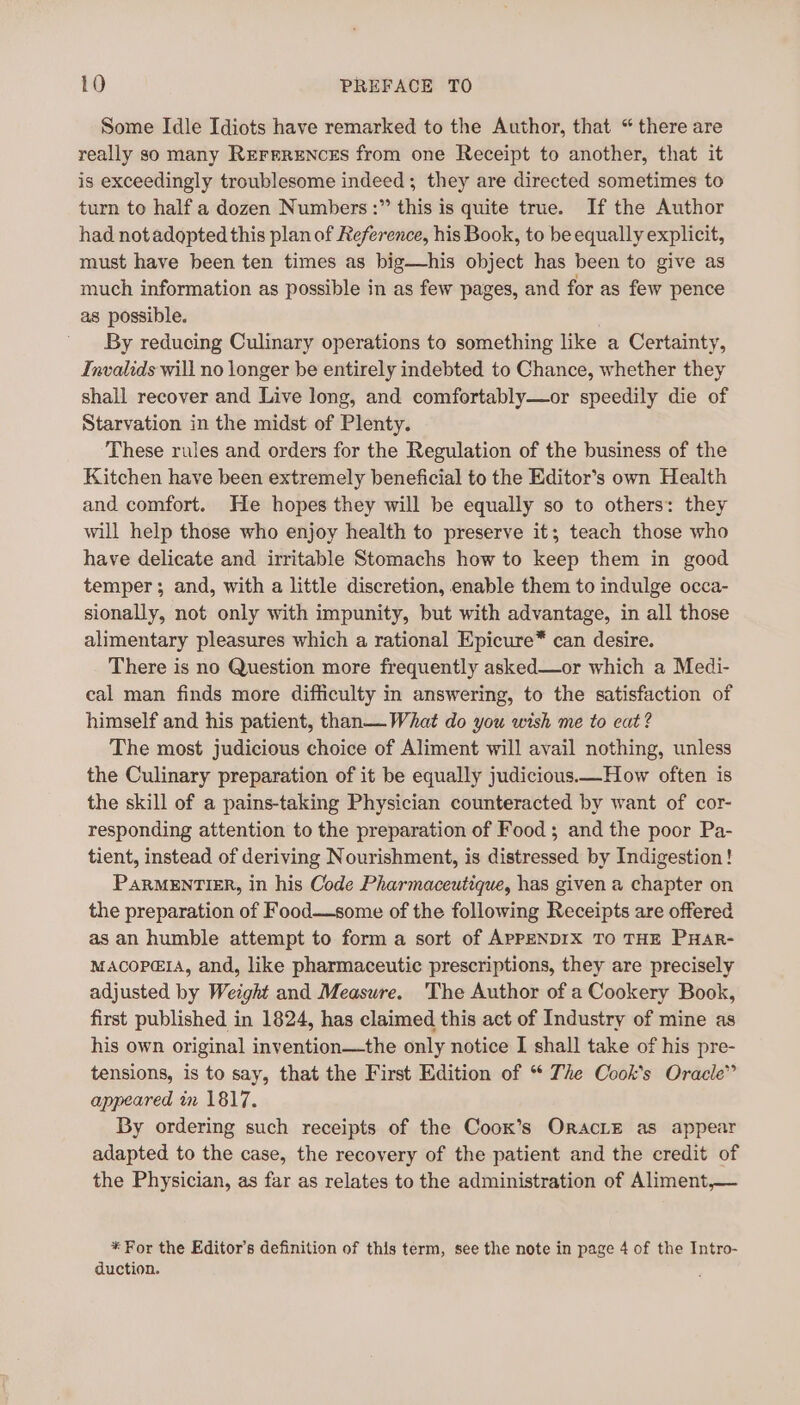 Some Idle Idiots have remarked to the Author, that “ there are really so many REFERENCES from one Receipt to another, that it is exceedingly troublesome indeed; they are directed sometimes to turn to half a dozen Numbers :” this is quite true. If the Author had notadopted this plan of Reference, his Book, to be equally explicit, must have been ten times as big—his object has been to give as much information as possible in as few pages, and for as few pence as possible. By reducing Culinary operations to something like a Certainty, Invalids will no longer be entirely indebted to Chance, whether they shall recover and Live long, and comfortably—or speedily die of Starvation in the midst of Plenty. These rules and orders for the Regulation of the business of the Kitchen have been extremely beneficial to the Editor’s own Health and comfort. He hopes they will be equally so to others: they will help those who enjoy health to preserve it; teach those who have delicate and irritable Stomachs how to keep them in good temper; and, with a little discretion, enable them to indulge occa- sionally, not only with impunity, but with advantage, in all those alimentary pleasures which a rational Epicure* can desire. There is no Question more frequently asked—or which a Medi- cal man finds more difficulty in answering, to the satisfaction of himself and his patient, than— What do you wish me to eat ? The most judicious choice of Aliment will avail nothing, unless the Culinary preparation of it be equally judicious.—How often is the skill of a pains-taking Physician counteracted by want of cor- responding attention to the preparation of Food ; and the poor Pa- tient, instead of deriving Nourishment, is distressed by Indigestion! PARMENTIER, in his Code Pharmaceutique, has given a chapter on the preparation of Food—some of the following Receipts are offered as an humble attempt to form a sort of APPENDIX TO THE PHAR- MACOPEIA, and, like pharmaceutic prescriptions, they are precisely adjusted by Weight and Measure. ‘The Author of a Cookery Book, first published in 1824, has claimed this act of Industry of mine as his own original invention—the only notice I shall take of his pre- tensions, is to say, that the First Edition of “* The Cook's Oracle” appeared in 1817. By ordering such receipts of the Coox’s OraciE as appear adapted to the case, the recovery of the patient and the credit of the Physician, as far as relates to the administration of Aliment,— * For the Editor's definition of this term, see the note in page 4 of the Intro- duction.
