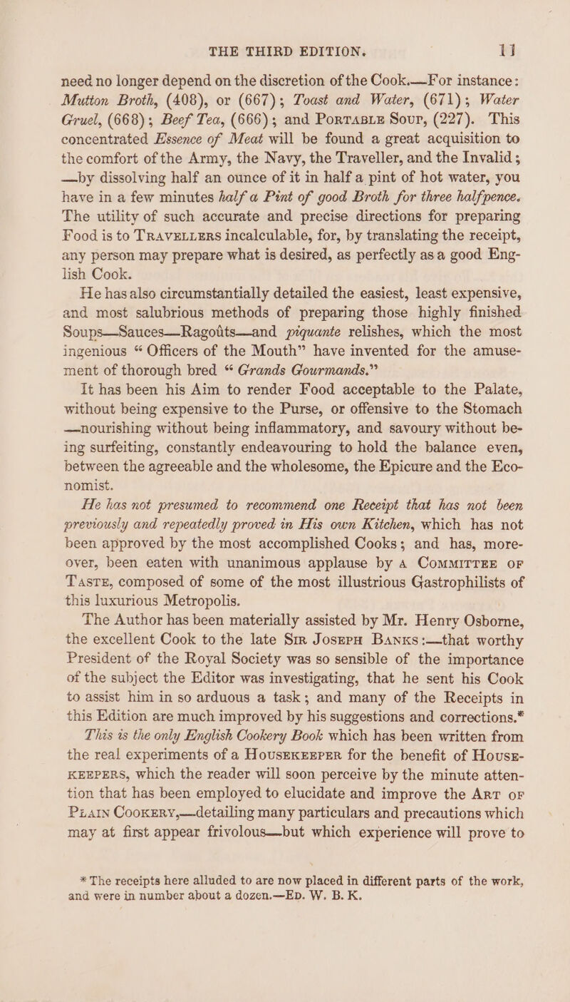 need no longer depend on the discretion of the Cook.—For instance: Mutton Broth, (408), or (667); Toast and Water, (671); Water Gruel, (668); Beef Tea, (666); and Porrasxz Sour, (227). This concentrated Essence of Meat will be found a great acquisition to the comfort of the Army, the Navy, the Traveller, and the Invalid ; —by dissolving half an ounce of it in half a pint of hot water, you have in a few minutes half a Pint of good Broth for three halfpence. The utility of such accurate and precise directions for preparing Food is to TRAVELLERS incalculable, for, by translating the receipt, any person may prepare what is desired, as perfectly asa good Eng- lish Cook. He hasalso circumstantially detailed the easiest, least expensive, and most salubrious methods of preparing those highly finished Soups—Sauces—Ragotits—and piquante relishes, which the most ingenious “ Officers of the Mouth” have invented for the amuse- ment of thorough bred “ Grands Gourmands.” It has been his Aim to render Food acceptable to the Palate, without being expensive to the Purse, or offensive to the Stomach —nourishing without being inflammatory, and savoury without be- ing surfeiting, constantly endeavouring to hold the balance even, between the agreeable and the wholesome, the Epicure and the Eco- nomist. He has not presumed to recommend one Receipt that has not been previously and repeatedly proved in His own Kitchen, which has not been approved by the most accomplished Cooks; and has, more- over, been eaten with unanimous applause by 4 CoMMITTEE oF Taste, composed of some of the most illustrious Gastrophilists of this luxurious Metropolis. The Author has been materially assisted by Mr. Henry Osborne, the excellent Cook to the late Sm JoserpH Banxs:—that worthy President of the Royal Society was so sensible of the importance of the subject the Editor was investigating, that he sent his Cook to assist him in so arduous a task; and many of the Receipts in this Edition are much improved by his suggestions and corrections.* This is the only English Cookery Book which has been written from the real experiments of a HovusrexrxEper for the benefit of Houss- KEEPERS, which the reader will soon perceive by the minute atten- tion that has been employed to elucidate and improve the Art oF Piatn Cookery,—detailing many particulars and precautions which may at first appear frivolous—but which experience will prove to * The receipts here alluded to are now placed in different parts of the work, and were in number about a dozen.—EbD. W. B. K.