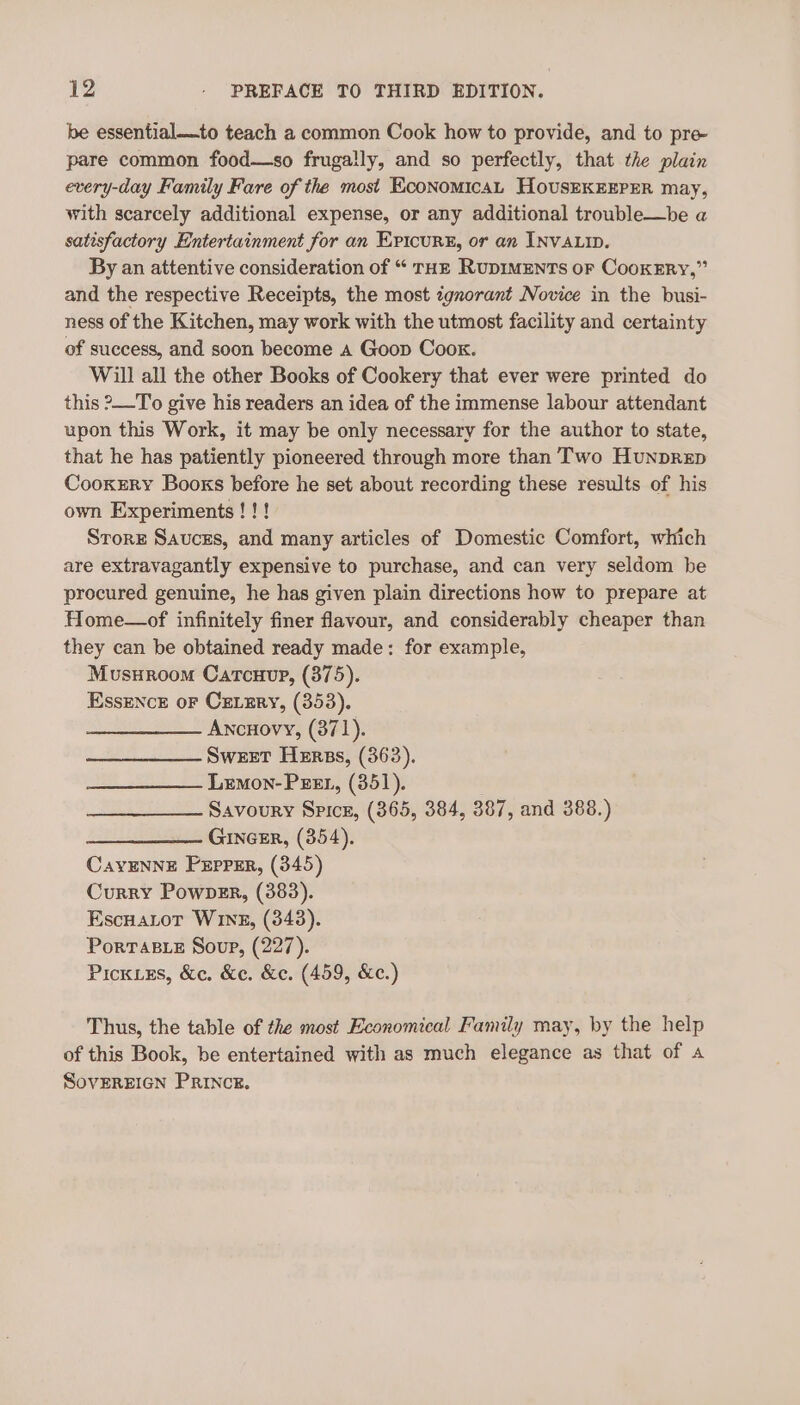 be essential—to teach a common Cook how to provide, and to pre pare common food—so frugally, and so perfectly, that the plain every-day Family Fare of the most EconoMicAL HOUSEKEEPER may, with scarcely additional expense, or any additional trouble—be a satisfactory Entertainment for an Ericur®, or an INVALID. By an attentive consideration of “ THE RupIMENTS oF CooKERY,” and the respective Receipts, the most tgnorant Novice in the busi- ness of the Kitchen, may work with the utmost facility and certainty of success, and soon become a Goop Coox. Will all the other Books of Cookery that ever were printed do this ?—To give his readers an idea of the immense labour attendant upon this Work, it may be only necessary for the author to state, that he has patiently pioneered through more than Two Hunprep Cooxzrry Books before he set about recording these results of his own Experiments!!! Srore Sauces, and many articles of Domestic Comfort, which are extravagantly expensive to purchase, and can very seldom be procured genuine, he has given plain directions how to prepare at Home—of infinitely finer flavour, and considerably cheaper than they can be obtained ready made: for example, Musnroom Carcuup, (375). Essence or CELEry, (353). Ancuovy, (371). Sweet Herss, (363). Lemon-Peex, (351). Savoury Spice, (365, 384, 387, and 388.) ———_—_——. GINGER, (354). CavENNE Pxpprr, (345) Curry Powner, (383). EscHaLot WIng, (343). PoRTABLE Soup, (227). Pick.ss, &amp;c. &amp;e. &amp;e. (459, &amp;e.) Thus, the table of the most Economical Family may, by the help of this Book, be entertained with as much elegance as that of a SovEREIGN PrIncz.