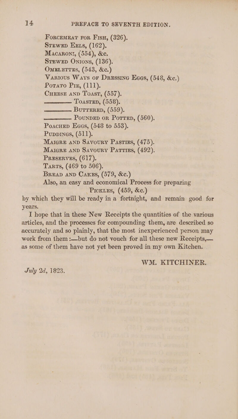 ForcemnatT For Fisu, (326). Stzwep EEzs, (162). Macarony, (554), &amp;c. Srewep Onions, (136). OMELETTES, (543, &amp;c.) Various Ways or Dressine Kees, (548, &amp;c.) Poraro Pix, (111). CueExsE AnD Toast, (557). ToastTED, (558). Burtrerep, (559). PounpED or Porren, (560). PoacHeD Kaas, (548 to 553). Puppines, (511). Maicre anp Savoury Pasriss, (475). Maicre anp Savoury Parriss, (492). PRESERVES, (617). Tarts, (469 to 506). Breap anp Caxzs, (579, &amp;c.) Also, an easy and economical Process for preparing _Picxuzs, (459, &amp;c.) by which they will be ready in a fortnight, and remain good for years. I hope that in these New Receipts the quantities of the various articles, and the processes for compounding them, are described so accurately and so plainly, that the most inexperienced person may work from them :—but do not vouch for all these new Receipts,— as some of them have not yet been proved in my own Kitchen. WM. KITCHINER. July 2d, 1823.