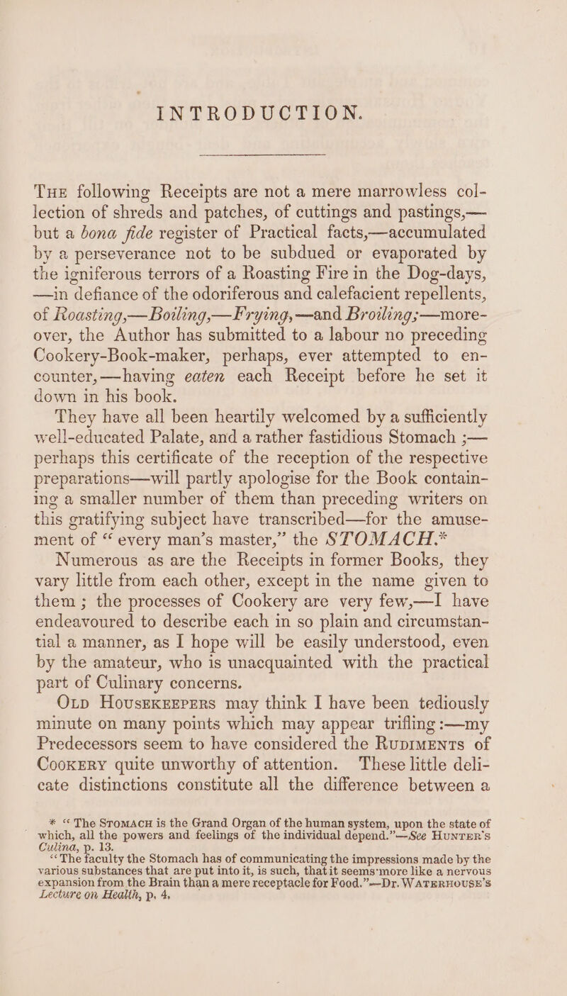 THE following Receipts are not a mere marrowless col- lection of shreds and patches, of cuttings and pastings,— but a bona fide register of Practical facts,—accumulated y a perseverance not to be subdued or evaporated by the igniferous terrors of a Roasting Fire in the Dog-days, —in defiance of the odoriferous and calefacient repellents, of Roasting,—Bowling,—Frying, —and Broiling;—more- over, the Author has submitted to a labour no preceding Cookery-Book-maker, perhaps, ever attempted to en- counter,—having eaten each Receipt before he set it down in his book. They have all been heartily welcomed by a sufficiently well-educated Palate, and a rather fastidious Stomach ;— perhaps this certificate of the reception of the respective preparations—will partly apologise for the Book contain- ing a smaller number of them than preceding writers on this gratifying subject have transcribed—for the amuse- ment of “ every man’s master,” the STOMACH.* Numerous as are the Receipts in former Books, they vary little from each other, except in the name given to them ; the processes of Cookery are very few,—I have endeavoured to describe each in so plain and circumstan- tial a manner, as I hope will be easily understood, even by the amateur, who is unacquainted with the practical part of Culinary concerns. Otp Housekeepers may think I have been tediously minute on many points which may appear trifling :—my Predecessors seem to have considered the Ruprments of CookERY quite unworthy of attention. These little deli- eate distinctions constitute all the difference between a * &lt; The STomACH is the Grand Organ of the human system, upon the state of ' which, all the powers and feelings of the individual depend.”—Sce HunTER's Culina, p. 13. “The Tecaley the Stomach has of communicating the impressions made by the various substances that are put into it, is such, thatit seems'more like a nervous expansion from the Brain than a mere receptacle for Food.” —Dr. WATERHOUSE’S Lecture on Health, p. 4,