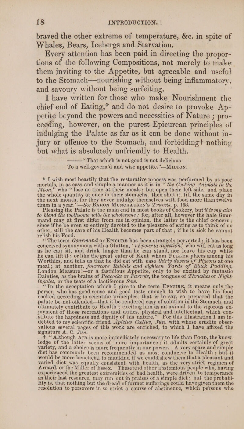 braved the other extreme of temperature, &amp;c. in spite of Whales, Bears, Icebergs and Starvation. Every attention has been paid in directing the propor- tions of the following Compositions, not merely to make them inviting to the Appetite, but agreeable and useful to the Stomach—nourishing without being inflammatory, and savoury without being surfeiting. I have written for those who make Nourishment the chief end of Kating,* and do not desire to provoke Ap- petite beyond the powers and necessities of Nature ; pro- ceeding, however, on the purest Epicurean principles of indulging the Palate as far as it ean be done without in- jury or offence to the Stomach, and forbiddingt nothing but what is absolutely unfriendly to Health. “That which is not good is not delicious To a well-govern’d and wise appetite.”—MILTON. * I wish most heartily that the restorative process was performed by us poor mortals, in as easy and simple a manner as it is in “‘ the Covking Animals in the Ifoon,” who “lose no time at their meals; but open their left side, and place the whole quantity at once in their stomachs, then shut it, till the same day in the next month, for they never indulge themselves with food more than twelve times in a year.”— See BARON MuncHaUSEN’s Travels, é: 188. Pleasing the Palate is the main end in most books of Cookery, but ié is my aim to blend the toothsome with the wholesome ; for, after all, however the hale Gour- mand may at first differ from me in opinion, the latter is the chief concern; since if he be even so entirely devoted to the pleasure of eating as to think of no other, still the care of his Health becomes part of that; if he is sick he cannot relish his Food. “The term Gowrmand or Epicure has. been strangely perverted ; it has been conceived synonymous with a Glutton, ‘7é pour la digestion,’ who will eat as long as he can sit, and drink longer than he can stand, nor leave his cup while he can lift it; orlike the great eater of Kent whom FuLLER places among his Worthies, and tells us that he did eat with ease thirty dozens of Pigeons at one meal; at another, fourscore Rabbits and eighteen Yards of Black Pudding, London Measure !—or a fastidious Appetite, only to be excited by fantastic Dainties, as the brains of Peacocks or Parrots, the tongues of Thrushes or Night- tngales, or the teats of a lactiferous Sow. “In the acceptation which I give to the term Epicure, it means only the person who has good sense and good taste enough to wish to have his food cooked according to scientific principles, that is to say, so prepared that the palate be not offended—that it be rendered easy of solution in the Stomach, and ultimately contribute to Health ; exciting him as an animal to the vigorous en- joyment of those recreations and duties, physical and intellectual, which con- stitute the happiness and dignity of his nature.” For this illustration I am in- debted to my scientific friend Apicius Celius, Jun. with whose erudite obser- vations several pages of this work are enriched, to which I have affixed the signature A. C. Jun. t “Although Arr is more immediately necessary to life than Foon, the know- ledge of the latter seems of more importance ; it admits certainly of great variety, and a choice is more frequently in our power. A very spare and simple diet has commonly been recommended as most conducive to Health ; but it would be more beneficial to mankind if we could shew them that a pleasant and varied diet was equally consistent with health, as the very strict regimen of Arnard, or the Miller of Essex. ‘These and other abstemious people who, having experienced the greatest extremities of bad health, were driven to temperance as their last resource, may run out in praises of a simple diet ; but the probabi- lity is, that nothing but the dread of former sufferings could have given them the resolution to persevere in so strict a course of abstinence, which persons who