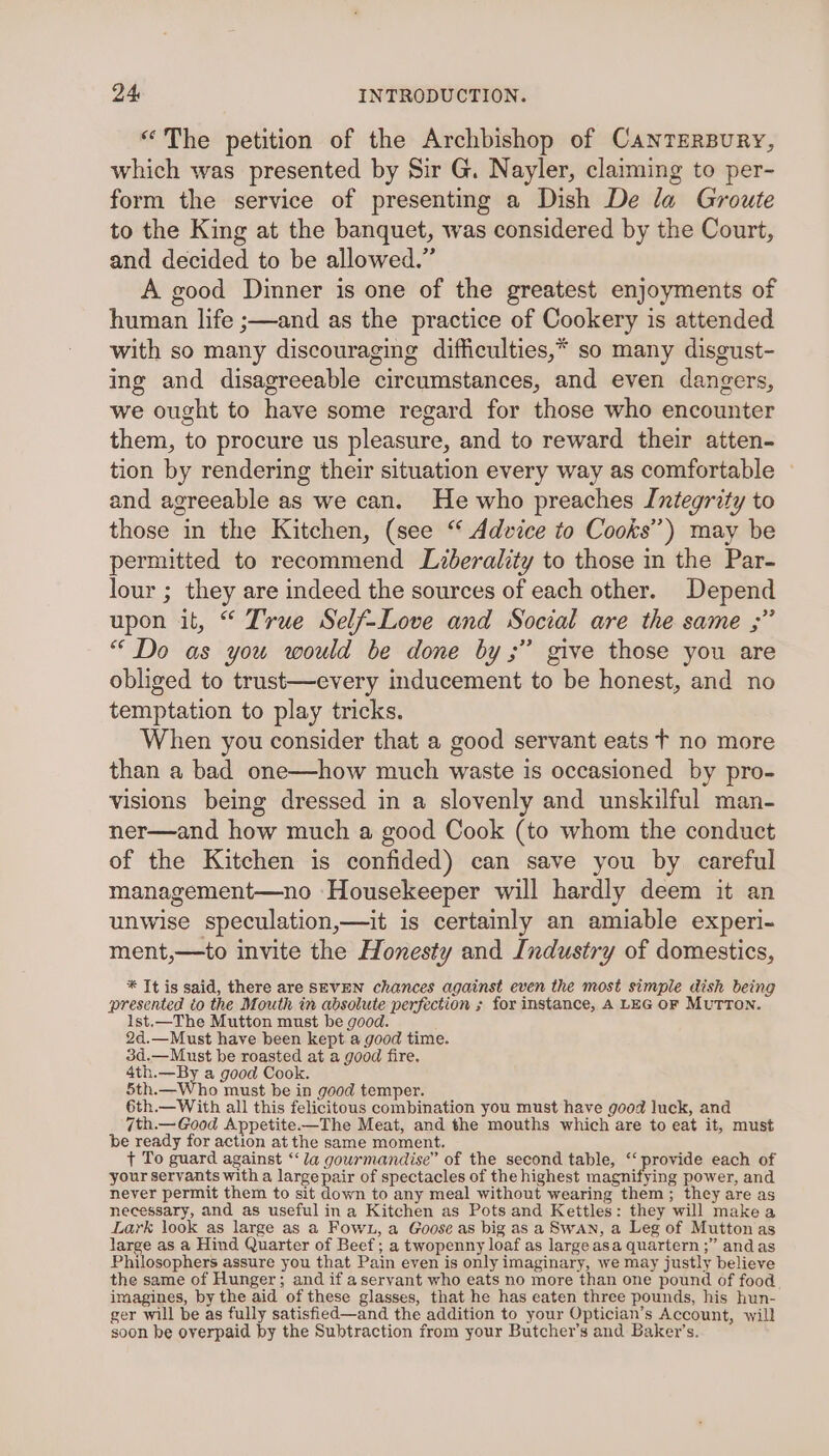 “The petition of the Archbishop of CanrTEerBury, which was presented by Sir G. Nayler, claiming to per- form the service of presenting a Dish De la Groute to the King at the banquet, was considered by the Court, and decided to be allowed.” A good Dinner is one of the greatest enjoyments of human life ;—and as the practice of Cookery is attended with so many discouraging difficulties,* so many disgust- ing and disagreeable circumstances, and even dangers, we ought to have some regard for those who encounter them, to procure us pleasure, and to reward their atten- tion by rendering their situation every way as comfortable and agreeable as we can. He who preaches Integrity to those in the Kitchen, (see “ Advice to Cooks”) may be permitted to recommend Liberality to those in the Par- lour ; they are indeed the sources of each other. Depend upon it, “ True Self-Love and Social are the same ;” “ Do as you would be done by ;” give those you are obliged to trust—every inducement to be honest, and no temptation to play tricks. When you consider that a good servant eats f no more than a bad one—how much waste is occasioned by pro- visions being dressed in a slovenly and unskilful man- ner—and how much a good Cook (to whom the conduct of the Kitchen is confided) can save you by careful management—no ‘Housekeeper will hardly deem it an unwise speculation,—it is certainly an amiable experi- ment,—to invite the Honesty and Industry of domestics, * It is said, there are SEVEN chances against even the most simple dish being presented to the Mouth in absolute perfection ; for instance, A LEG OF MuTTON. 1st.—The Mutton must be good. 2d.—Must have been kept a good time. 3d.—Must be roasted at a good fire. 4th.—By a good Cook. 5th.—Who must be in good temper. 6th.—With all this felicitous combination you must have good luck, and 7th.— Good Appetite.—The Meat, and the mouths which are to eat it, must be ready for action at the same moment. ¢ To guard against ‘la gouwrmandise” of the second table, “ provide each of your servants with a large pair of spectacles of the highest magnifying power, and never permit them to sit down to any meal without wearing them; they are as necessary, and as useful ina Kitchen as Pots and Kettles: they will makea Lark look as large as a Fown, a Goose as big as a Swan, a Leg of Mutton as large as a Hind Quarter of Beef; a twopenny loaf as large asa quartern ;” and as Philosophers assure you that Pain even is only imaginary, we may justly believe the same of Hunger; and if a servant who eats no more than one pound of food imagines, by the aid of these glasses, that he has eaten three pounds, his hun- ger will be as fully satisfied—and the addition to your Optician’s Account, will soon be overpaid by the Subtraction from your Butcher's and Baker's.