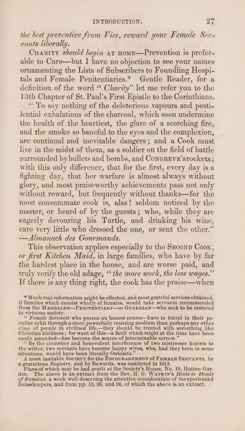 the best preventive from Vice, reward your Female Ser- vants liberally. Cuarity should begin at HoME—Prevention is prefer- able to Cure—but I have no objection to see your names ornamenting the Lists of Subscribers to Foundling Hospi- tals and Female Penitentiaries.* Gentle Reader, for a definition of the word “ Charity’ let me refer you to the 13th Chapter of St. Paul’s First Epistle to the Corinthians. “ To say nothing of the deleterious vapours and pesti- lential exhalations of the charcoal, which soon undermine the health of the heartiest, the glare of a scorching fire, and the smoke so baneful to the eyes and the complexion, are continual and inevitable dangers; and a Cook must live in the midst of them, as a soldier on the field of battle surrounded by bullets and bombs, and ConcREveE’srockets ; with this only difference, that for the first, every day is a fighting day, that her warfare is almost always without glory, and most praiseworthy achievements pass not only without reward, but frequently without thanks—for the most consummate cook is, alas! seldom noticed by the master, or heard of by the guests; who, while they are eagerly devouring his Turtle, and drinking his wine, care very little who dressed the one, or sent the other.” —Almanach des Gourmands. This observation applies especially to the Szconp Cook, or first Kitchen Maid, in large families, who have by far the hardest place in the house, and are worse paid, and truly verify the old adage, “the more work, the less wages.” If there is any thing right, the cook has the praise—when * Much real reformation might be effected, and most grateful services obtained, if families which consist wholly of females, would take servants recommended from the MAGDALEN—PENITENTIARY—or GUARkDIAN—who seek to be restored to virtuous society. “ Female Servants who pursue an honest course—have to travel in their pe- culiar orbit through a more powerfully resisting medium than perhaps any other class of people in civilised life,—they should be treated with something like Christian kindness; for want of this—a fault which might at the time have been easily amended—has become the source of interminable sorrow.” ‘&lt; By the clemency and benevolent interference of two mistresses known to the writer, two servants have become happy wives, who, had they been in some situations, would have been literally Outcasts.” A most laudable Sociretry for the ENCOURAGEMENT of FEMALE SERVANTS, by a gratuitous Registry, and by Rewards, was instituted in 1813. Plans of which may be had gratis at the Society’s House, No. 10, Hatton Gar- den. The above is an extract from the Rey. H. G. WaTxkin’s Hints to Heads of Families, a work well deserving the attentive consideration of inexperienced housekeepers, and from pp. 13, 96, and 98, of which the above is an extract.