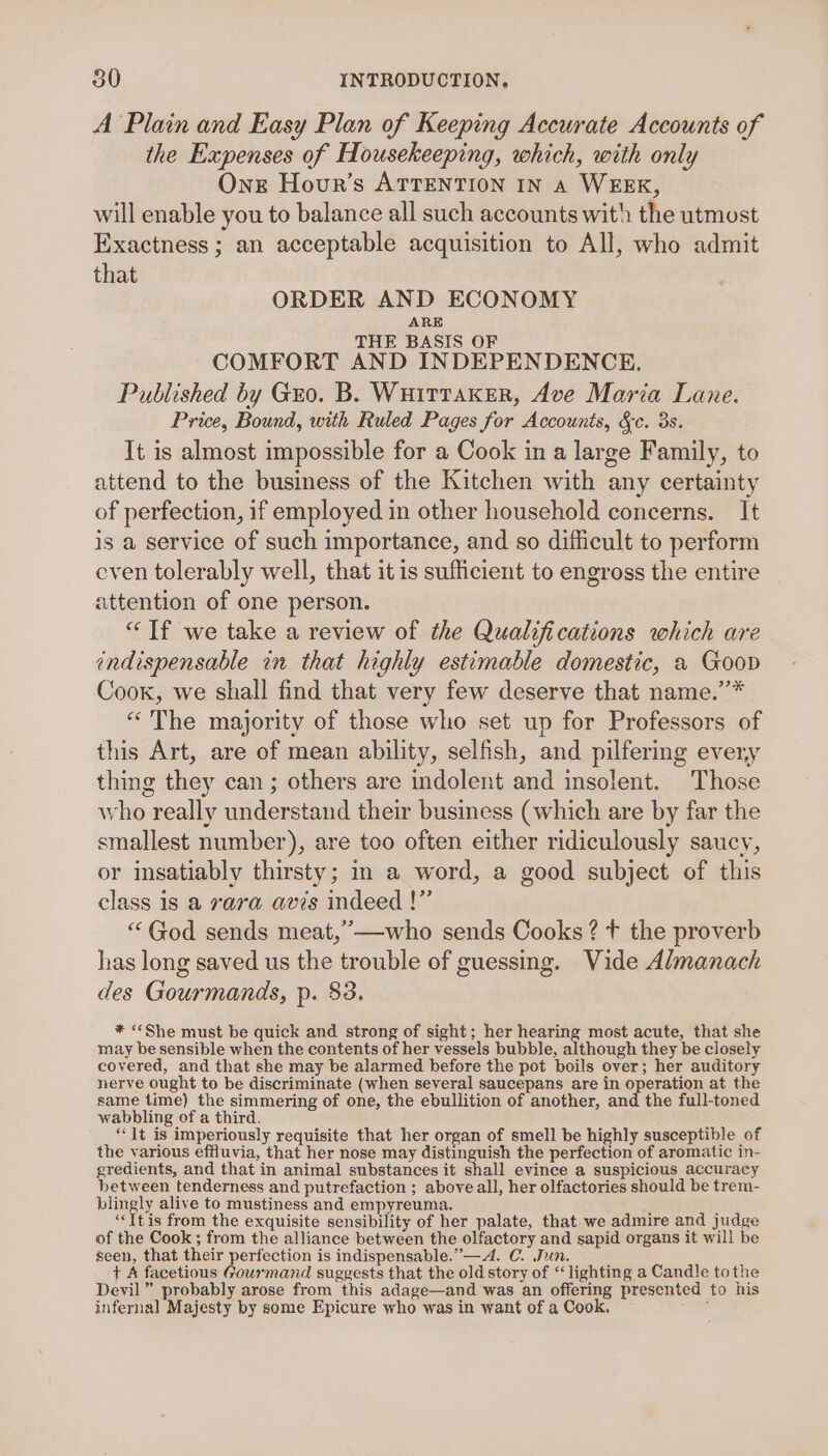 A Plain and Easy Plan of Keeping Accurate Accounts of the Expenses of Housekeeping, which, with only Onx Hour’s ATTENTION IN A WEEK, will enable you to balance all such accounts with the utmost Exactness ; an acceptable acquisition to All, who admit that ORDER AND ECONOMY ARE THE BASIS OF COMFORT AND INDEPENDENCE. Published by Gro. B. WuittaKer, Ave Maria Lane. Price, Bound, with Ruled Pages for Accounts, &amp;c. 3s. It is almost impossible for a Cook in a large Family, to attend to the business of the Kitchen with any certainty of perfection, if employed in other household concerns. It is a service of such importance, and so difficult to perform even tolerably well, that it is sufficient to engross the entire attention of one person. “Tf we take a review of the Qualifications which are indispensable in that highly estimable domestic, a Goop Cook, we shall find that very few deserve that name.’* “The majority of those who set up for Professors of this Art, are of mean ability, selfish, and pilfermg every thing they can; others are indolent and insolent. Those who really understand their business (which are by far the smallest number), are too often either ridiculously saucy, or insatiably thirsty; in a word, a good subject of this class is a rara avis indeed !” “God sends meat,’—-who sends Cooks? t the proverb has long saved us the trouble of guessing. Vide Almanach des Gourmands, p. $3. * «She must be quick and strong of sight; her hearing most acute, that she may be sensible when the contents of her vessels bubble, although they be closely covered, and that she may be alarmed before the pot boils over; her auditory nerve ought to be discriminate (when several saucepans are in operation at the same time) the simmering of one, the ebullition of another, and the full-toned wabbling of a third. “It is imperiously requisite that her organ of smell be highly susceptible of the various effluvia, that her nose may distinguish the perfection of aromatic in- gredients, and that in animal substances it shall evince a suspicious accuracy between tenderness and putrefaction ; above all, her olfactories should be trem- blingly alive to mustiness and empyreuma. “It is from the exquisite sensibility of her palate, that we admire and judge of the Cook ; from the alliance between the olfactory and sapid organs it will be seen, that their perfection is indispensable.”—A. C. Jun. + A facetious Gourmand suggests that the old story of “lighting a Candle tothe Devil” probably arose from this adage—and was an offering presented to his infernal Majesty by some Epicure who was in want of a Cook. :