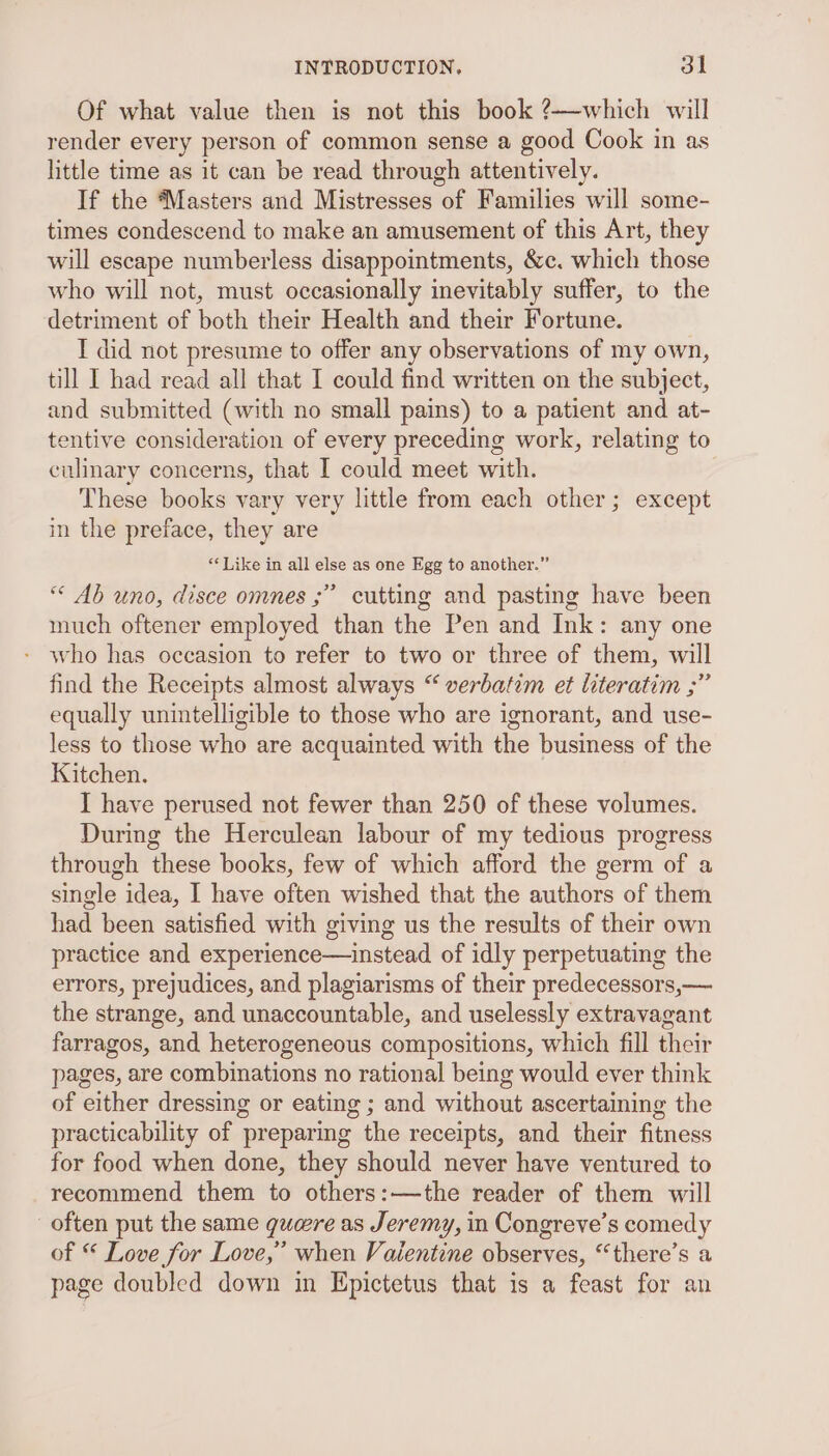 Of what value then is not this book ?—which will render every person of common sense a good Cook in as little time as it can be read through attentively. If the Masters and Mistresses of Families will some- times condescend to make an amusement of this Art, they will escape numberless disappointments, &amp;c. which those who will not, must occasionally inevitably suffer, to the detriment of both their Health and their Fortune. I did not presume to offer any observations of my own, till I had read all that I could find written on the subject, and submitted (with no small pains) to a patient and at- tentive consideration of every preceding work, relating to culinary concerns, that I could meet with. These books vary very little from each other; except in the preface, they are “* Like in all else as one Egg to another.” “ Ab uno, disce omnes ;” cutting and pasting have been much oftener employed than the Pen and Ink: any one who has occasion to refer to two or three of them, will find the Receipts almost always “ verbatim et literatim ;” equally unintelligible to those who are ignorant, and use- less to those who are acquainted with the business of the Kitchen. I have perused not fewer than 250 of these volumes. During the Herculean labour of my tedious progress through these books, few of which afford the germ of a single idea, I have often wished that the authors of them had been satisfied with giving us the results of their own practice and experience—instead of idly perpetuating the errors, prejudices, and plagiarisms of their predecessors,— the strange, and unaccountable, and uselessly extravagant farragos, and heterogeneous compositions, which fill their pages, are combinations no rational being would ever think of either dressing or eating ; and without ascertaining the practicability of preparing the receipts, and their fitness for food when done, they should never have ventured to recommend them to others:—the reader of them will often put the same gure as Jeremy, in Congreve’s comedy of © Love for Love,” when Vaientine observes, “there’s a page doubled down in Epictetus that is a feast for an