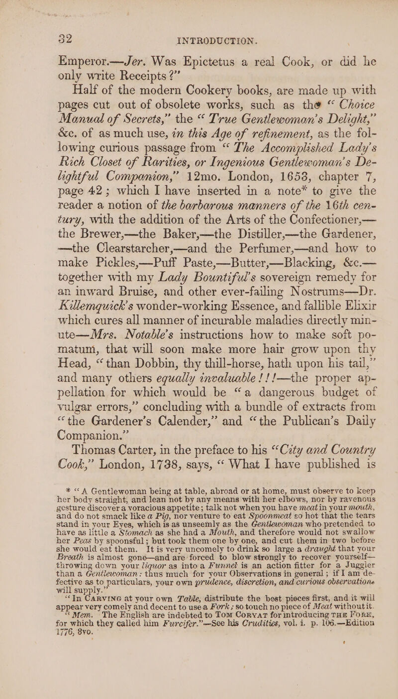 KEmperor.—Jer. Was Epictetus a real Cook, or did he only write Receipts 2?’ Half of the modern Cookery books, are made up with pages cut out of obsolete works, such as the “ Choice Manual of Secrets,” the “ True Gentlewoman’s Delight,” &amp;c. of as much use, in this Age of refinement, as the fol- lowing curious passage from “ The Accomplished Lady’s Rich Closet of Rarities, or Ingenious Gentlewoman’s De- lightful Companion,” 12mo. London, 1658, chapter 7, page 42; which I have inserted in a note* to give the reader a notion of the barbarous manners of the 16th cen- tury, with the addition of the Arts of the Confectioner,— the Brewer,—the Baker,—the Distiller,—the Gardener, —the Clearstarcher,—and the Perfumer,—and how to make Pickles,—Puff Paste-—Butter,—Blacking, &amp;c.— together with my Lady Bountiful’s sovereign remedy for an inward Bruise, and other ever-failng Nostrums—Dr. Killemquick’s wonder-working Essence, and fallible Elixir which cures all manner of incurable maladies directly min- ute—Mrs. Notable’s instructions how to make soft po- matum, that will soon make more hair grow upon thy Head, “than Dobbin, thy thill-horse, hath upon his tail,” and many others equally invaluable !!!—the proper ap- pellation for which would be “a dangerous budget of vulgar errors,” concluding with a bundle of extracts from “the Gardener's Calender,” and “the Publican’s Daily Companion.” Thomas Carter, in the preface to his “City and Country Cook,” London, 1738, says, “ What I have published is * &lt;A Gentlewoman being at table, abroad or at home, must observe to keep her body straight, and lean not by any means with her elbows, nor by ravenous gesture discover a voracious appetite; talk not when you have meatin your mouth, and do not smack like a Pig, nor venture to eat Spoonmeat so hot that the tears stand in your Eyes, which is as unseemly as the Genilewoman who pretended to have as little a Stomach as she had a Mouth, and therefore would not swallow her Peas by spoonsful; but took them one by one, and cut them in two before she would eat them. It is very uncomely to drink so large a draughé that your Breath is almost goné—and are forced to blow strongly to recover yourself— throwing down your liquor as into a Funnel is an action fitter for a Juggler than a Gentlewoman: thus much for your Observations in general ; if I am de- ir, ae esto particulars, your own prudence, discretion, and curious observations will supply.’ «In CARVING at your own Table, distribute the best pieces first, and it will appear very comely and decent to use.a Fork ; so touch no piece of Meat withoutit. ““ Mem. The English are indebted to Tom Corvar for introducing THE Fors, for ah they called him Furcifer.”-—See his Crudities, vol. i. p. 106,—Edition 1776, 8yo. :