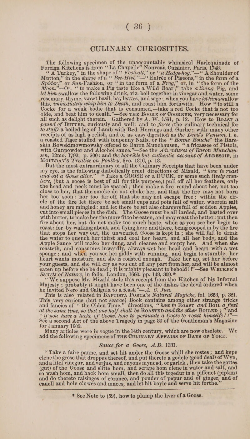 ( 86 ) CULINARY CURIOSITIES. The following specimen of the unaccountably whimsical Harlequinade of Foreign Kitchens is from “‘ La Chapelle” Nouveau Cuisinier, Paris, 1748. &lt;¢ A Turkey,” in the shape of ‘‘ Football,” or ‘‘ a Hedgehog.” —‘‘ A Shoulder of Mutton,” in the shape of a ‘‘ Bee-Hive.”—“ Entrée of Pigeons,” in the form of a Spider,” or Sun-Fashion, or “‘in the form of a Frog,” or, in ‘‘ the form of the Moon.”—Or, “to make a Pig taste like a Wild Boar;” take a living Pig, and let him swallow the following drink, viz. boil together in vinegar and water, some _rosemary, thyme, sweet basil, bay leaves, andsage ; when you have lethimswallow this, immediately whip him to Death, and roast him forthwith. How “to still a Cocke for a weak bodie that is consumed,—take a red Cocke that is not too olde, and beat him to death.”—See THE Booke or CooKRYE, very necessary for all such as delight therein. Gathered by A. W. 1591, p. 12. How to Roast a pound of BUTTER, curiously and well: and to farce (the culinary technical for to stuff) a boiled leg of Lamb with Red Herrings and Garlic; with many other receipts of as high a relish, and of as easy digestion as the Devil's Venison, i. e. a roasted Tiger stuffed with tenpenny Nails, or the ‘‘ Bonne Bouche” the Rare- skin Rowskimowmowsky offered to Baron Munchausen, “a fricassee of Pistols, with Gunpowder and Alcohol sauce.”—See the Adventures of Baron Munchau- sen, 12mo. 1792, p. 200: and the horrible but authentic account of ARDESOIF, in Mousray’s Treatise on Poultry, 8vo. 1816, p. 18. But the most extraordinary of all the Culinary Receipts that have been under my eye, is the following diabolically cruel directions of Mizald, ‘‘ how to roast and eat a Goose alive.” ‘Take a GOOSE or a DUCK, or some such “ively crea- ture, (hut a goose is best of all for this purpose,) pull off all her feathers, only the head and neck must be spared ; then make a Bre round about her, not too close to her, that the smoke do not choke her, and that the fire may not burn her too soon: nor too far off, that she may not escape free; within the cir- cle of the fire let there be set small eups and pots full of water, wherein salt and honey are mingled: and let there be set also chargers full of sodden Apples, cut into small pieces in the dish. The Goose must be all larded, and basted over with butter, tomake her the more fit to be eaten, and may roast the better: put then fire about her, but do not make too much haste, when as you see her begin to roast; for by walking about, and flying here and there, being cooped in by the fire that stops her way out, the unwearied Goose is kept in ; she will fall to drink the water to quench her thirst and cool her heart, and all her body, and the Apple Sauce will make her dung, and cleanse and empty her. And when she roasteth, and consumes inwardly, always wet her head and heart with a wet sponge; and when you see her giddy with running, and begin to stumble, her heart wants moisture, and she is roasted enough. Take her up, set her before your guests, and she will cry as you cut off any part from her, and will be almost eaten up before she be dead ; it is righty pleasant to behold! !”—See WECKER’S Secrets of Nature, in folio, London, 1660. pp. 148, 309.* “We suppose Mr. Mizald stole this receipt from the Kitchen of his Infernal Majesty ; probably it might have been one of the dishes the devil ordered when he invited Nero and Caligula to a feast.”—.4. C. Jun. This is also related in Baptista Porta’s Natural Magicke, fol. 1658, p. 321. This very curious (but not scarce) Book contains among other strange tricks and fancies of ‘“‘ the Olden Time,” directions, “‘ how to Roast and Boi a fowl at the same time, so that one half shall be RoastED and the other BoILED ; ” and “if you have a lacke of Cooks, how to persuade a Goose to roast cig a oo See a second Act of the above Tragedy in page 80 of the Gentleman’s Magazine for January 1809. 3 Many articles were in vogue in the 14th century, which are now obsolete. We add the following specimens of THE CULINARY AFFAIRS OF DAYs OF YORE, Sauce for a@ Goose, A.D. 1381. «Take a faire panne, and set hit under the Goose whill she rostes ; and kepe clene the grese that droppes thereof, and put thereto a godele (good deal) of Wyn, anda litel vinegur, and verjus, and onyons mynced, or garlek , then take the gottes (gut) of the Goose and slitte hom, and scrape hom clene in water and salt, and so wash hom, and hack hom small, then do all this togedur in a piffenet (pipkin) and do thereto raisinges of corance, and pouder of pepur and of o er, and of canell and hole clowes and maces, and let hit boyle and serve hit forthe.” * See Note to (59), how to plump the liver of a Goose.