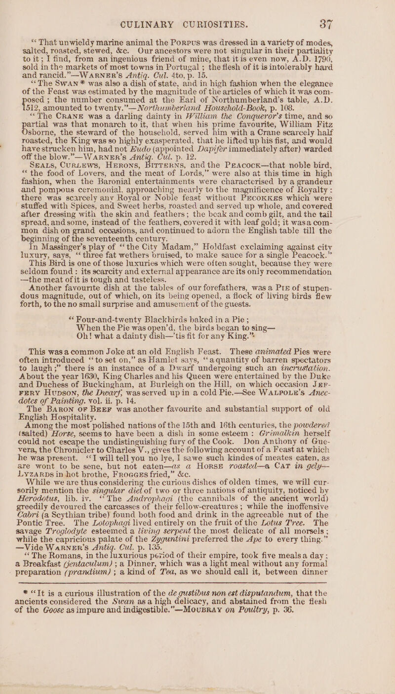 *« That unwieldy marine animal the Porpus was dressed in a variety of modes, salted, roasted, stewed, &amp;c. Ourancestors were not singular in their partiality to it; I find, from an ingenious friend of mine, that itis even now, A.D. 1790, sold in the markets of most towns in Portugal ; the flesh of it is intolerably hard and rancid.”—WARNER’S Antig. Cul. 4to, p. 15 “The SwAN * was also a dish of state, and in high fashion when the elegance of the Feast was estimated by the magnitude of the articles of which it was com- gone ; the number consumed at the Earl of Northumberland’s table, A.D. 512, amounted to twenty.’— Northumberland Household-Book, p. 108. ““The CRANE was a darling dainty in William the Conqueror’s time, and so artial was that monarch to it, that when his pe favourite, William Fitz sborne, the steward of the household, served him with a Crane scarcely half roasted, the King was so highly exasperated, that he lifted up his fist, and would have strucken him, had not Eudv (appointed Dapifer immediately after) warded off the blow.”—WARNER’S Gee. Cul. p. 12. SEALS, CuRLEWS, HiROoNS, BITTERNS, andthe PEAcock—that noble bird, “‘ the food of Lovers, and the meat of Lords,” were also at this time in high fashion, when the Baronial entertainments were characterised by a grandeur and pompous ceremonial. approaching nearly to the magnificence of Royalty : there was scarcely any Royal or Noble feast without Pacoxkes which were stuffed with Spices, and Sweet herbs, roasted and served up whole, and covered after dressing with the skin and feathers; the beak and comb gilt, and the tail spread, and some, instead of the feathers, covered it with leaf gold; it wasa com- mon dish on grand occasions, and continued to adorn the English table till the beginning of the seventeenth century. In Massinger’s play of “‘the City Madam,” Holdfast exclaiming against city luxury, says, “three fat wethers bruised, to make sauce for a single Peacock.” This Bird is one of those luxuries which were often sought, because they were seldom found : its scarcity and external appearance are its only recommendation -—the meat of it is tough and tasteless. Another favourite dish at the tables of our forefathers, was a Pin of stupen- dous eee, out of which, on its being opened, a flock of living birds flew forth, to the no small surprise and amusement of the guests. “ Four-and-twenty Blackbirds baked in a Pie ; When the Pie was open’d, the birds began to sing— Oh! what a dainty dish—'tis fit for any King.” This wasa common Joke at an old English Feast. These animated Pies were often introduced ‘‘to set on,” as Hamlet says, ‘‘a quantity of barren spectators to laugh;” there is an instance of a Dwarf undergoing such an tncrustation. About the year 1630, King Charles and his Queen were entertained by the Duke and Duchess of Buckingham, at Burleigh on the Hill, on which occasion JEr- FERY Hupson, the Dwarf; wasserved up in a cold Pie.—See WALPOLE’sS dnec- dotes of Painting. vol. ii. p. 14. The BARON OF BEEF was another favourite and substantial support of old English Hospitality. Among the most polished nations of the 15th and 16th centuries, the powdered (salted) Horse, seems to have been a dish in some esteem: Grimalkin herself could not escape the undistinguishing fury of the Cook. Don Anthony of Gue- vera, the Chronicler to Charles V., gives the following account of a Feast at which he was present. ‘J will tell you no lye, I sawe such kindes of meates eaten, as are wont to be sene, but not eaten—as a HorsE roasteil—a CaT in gely— LyYZARDS in hot brothe, Froeess fried,” &amp;c. While we are thus considering the curious dishes of olden times, we will cur- sorily mention the singular diet of two or three nations of antiquity, noticed by Herodotus, lib. iv. ‘*The Androphagi (the cannibals of the ancient world) greedily devoured the carcasses of their fellow-creatures ; while the inoffensive Cabri (a Scythian tribe) found both food and drink in the agreeable nut of the Pontic Tree. The Lotophagi lived entirely on the fruit of the Lotus Tree. The savage Troglodyte esteemed a living serpent the most delicate of all morsels ; while the capricious palate of the Zyguntini preferred the Ape to every thing.” —Vide Warner's Antig. Cul. p. 135. “The Romans, in the luxurious péziod of their empire, took five mealsa day; a Breakfast (jentaculum) ; a Dinner, which was a light meal without any formal - preparation (prandium) ; a kind of Tea, as we should call it, between dinner * &lt;Tt is a curious illustration of the de gustibus non est disputandum, that the ancients considered the Swan asa high delicacy, and abstained from the flesh of the Goose as impure and indigestible. —MeouBrAy on Poultry, p. 36.