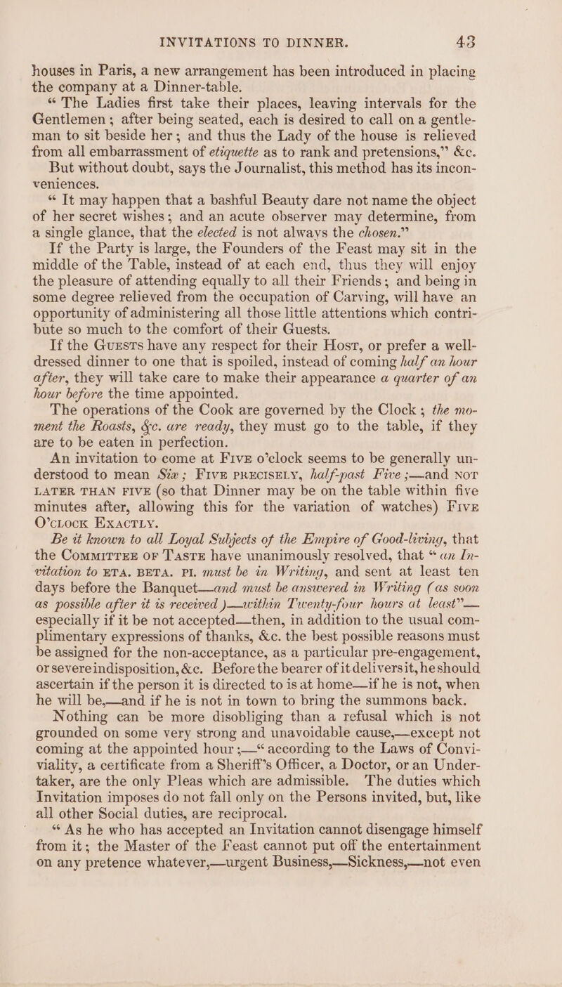 houses in Paris, a new arrangement has been introduced in placing the company at a Dinner-table. “The Ladies first take their places, leaving intervals for the Gentlemen ; after being seated, each is desired to call on a gentle- man to sit beside her; and thus the Lady of the house is relieved from all embarrassment of etiquette as to rank and pretensions,” &amp;c. But without doubt, says the Journalist, this method has its incon- veniences. ** It may happen that a bashful Beauty dare not name the object of her secret wishes; and an acute observer may determine, from a single glance, that the elected is not always the chosen.” If the Party is large, the Founders of the Feast may sit in the middle of the Table, instead of at each end, thus they will enjoy the pleasure of attending equally to all their Friends; and being in some degree relieved from the occupation of Carving, will have an opportunity of administering all those little attentions which contri- bute so much to the comfort of their Guests. If the Guests have any respect for their Host, or prefer a well- dressed dinner to one that is spoiled, instead of coming half an hour after, they will take care to make their appearance a quarter of an hour before the time appointed. The operations of the Cook are governed by the Clock ; the mo- ment the Roasts, &amp;c. are ready, they must go to the table, if they are to be eaten in perfection. An invitation to come at Five o’clock seems to be generally un- derstood to mean Six; Five prEcIsELY, half-past Five ;—and Nor LATER THAN FIVE (so that Dinner may be on the table within five minutes after, allowing this for the variation of watches) Five O’cLock Exact Ly. Be it known to all Loyal Subjects of the Empire of Good-living, that the CommiTTEE OF T'sTE have unanimously resolved, that * ux In- vitation to RTA. BETA. PI. must be in Writing, and sent at least ten days before the Banquet—and must be answered in Writing (as soon as possible after it is received )—within Twenty-four hours at least”— especially if it be not accepted—then, in addition to the usual com- plimentary expressions of thanks, &amp;c. the best possible reasons must be assigned for the non-acceptance, as a particular pre-engagement, or severeindisposition,&amp;c. Beforethe bearer of it deliversit, heshould ascertain if the person it is directed to is at home—if he is not, when he will be,—and if he is not in town to bring the summons back. Nothing can be more disobliging than a refusal which is not grounded on some very strong and unavoidable cause,—except not coming at the appointed hour ;—“ according to the Laws of Convi- viality, a certificate from a Sheriff’s Officer, a Doctor, or an Under- taker, are the only Pleas which are admissible. The duties which Invitation imposes do not fall only on the Persons invited, but, like all other Social duties, are reciprocal. ' As he who has accepted an Invitation cannot disengage himself from it; the Master of the Feast cannot put off the entertainment on any pretence whatever,—urgent Business,—Sickness,—not even