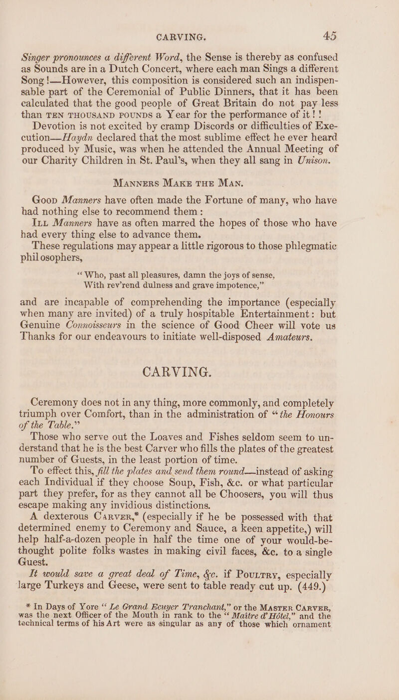 Singer pronounces a different Word, the Sense is thereby as confused as Sounds are in a Dutch Concert, where each man Sings a different Song !—However, this composition is considered such an indispen- sable part of the Ceremonial of Public Dinners, that it has been calculated that the good people of Great Britain do not pay less than TEN THOUSAND POUNDS a Year for the performance of it! ! Devotion is not excited by cramp Discords or difficulties of Exe- cution—-Haydn declared that the most sublime effect he ever heard produced by Music, was when he attended the Annual Meeting of our Charity Children in St. Paul’s, when they all sang in Unison. Manners MAKE THE Man. Goop Manners have often made the Fortune of many, who have had nothing else to recommend them : Inn Manners have as often marred the hopes of those who have had every thing else to advance them. These regulations may appear a little rigorous to those phlegmatic phil osophers, «“Who, past all pleasures, damn the joys of sense, With rev’rend dulness and grave impotence,” and are incapable of comprehending the importance (especially when many are invited) of a truly hospitable Entertainment: but Genuine Connoisseurs in the science of Good Cheer will vote us Thanks for our endeavours to initiate well-disposed Amateurs. CARVING. Ceremony does not in any thing, more commonly, and completely triumph over Comfort, than in the administration of “the Honours of the Table.” Those who serve out the Loaves and Fishes seldom seem to un- derstand that he is the best Carver who fills the plates of the greatest number of Guests, in the least portion of time. To effect this, fill the plates and send them round—instead of asking each Individual if they choose Soup, Fish, &amp;c. or what particular part they prefer, for as they cannot all be Choosers, you will thus escape making any invidious distinctions. A dexterous Carver,” (especially if he be possessed with that determined enemy to Ceremony and Sauce, a keen appetite,) will help half-a-dozen people in half the time one of your would-be- thought polite folks wastes in making civil faces, &amp;c. to a single Guest. It would save a great deal of Time, &amp;c. if Poutrry, especially large Turkeys and Geese, were sent to table ready cut up. (449.) * In Days of Yore ‘‘ Le Grand Ecuyer Tranchant,” or the MAstER CARVER, was the next Officer of the Mouth in rank to the “‘ Maitre d’ Hotel,” and the technical terms of his Art were as singular as any of those which ornament