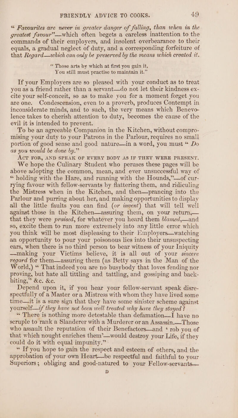 “ Favourites are never in greater danger of falling, than when in the greatest favour”—which often begets a careless inattention to the commands of their employers, and insolent overbearance to their equals, a gradual neglect of duty, and a corresponding forfeiture of that Regard—which cam only be preserved by the means which created tt. *¢ Those arts by which at first you gain it, You still must practise to maintain it.” If your Employers are so pleased with your conduct as to treat you as a friend rather than a servant—do not let their kindness ex- cite your self-conceit, so as to make you for a moment forget you are one. Condescension, even to a proverb, produces Contempt in inconsiderate minds, and to such, the very means which Benevo- lence takes to cherish attention to duty, becomes the cause of the evil it is intended to prevent. To be an agreeable Companion in the Kitchen, without compro- mising your duty to your Patrons in the Parlour, requires no small portion of good sense and good nature—in a word, you must “ Do as you would be done by.” AcT FOR, AND SPEAK OF EVERY BODY AS IF THEY WERE PRESENT. We hope the Culinary Student who peruses these pages will be above adopting the common, mean, and ever unsuccessful way of * holding with the Hare, and running with the Hounds,”—of cur- rying favour with fellow-servants by flattering them, and ridiculing the Mistress when in the Kitchen, and then—prancing into the Parlour and purring about her, and making opportunities to display all the little faults you can find (07 imvent) that will tell well against those in the Kitchen—assuring them, on yow return,— that they were pratsed, for whatever you heard them blamed,—and so, excite them to run more extremely into any little error which you think will be most displeasing to their E:mployers—watching an opportunity to pour your poisonous lies into their unsuspecting ears, when there is no third person to bear witness of your Iniquity —making your Victims believe, it is all out of your sincere regard for them—assuring them (as Betty says in the Man of the World,) “ That indeed you are no busybody that loves fending nor proving, but hate all tittling and tattling, and gossiping and back- biting,” &amp;c. &amp;e. Depend upon it, if you hear your fellow-servant speak disre- spectfully of a Master ora Mistress with whom they have lived some time—it is a sure sign that they have some sinister scheme against yourself—if they have not been well treated why have they stayed ? ** There is nothing more detestable than defamation—I have no scruple to rank a Slanderer with a Murderer or an Assassin.— Those who assault the reputation of their Benefactors—and ‘ rob you of that which nought enriches them’—would destroy your Life, if they . could do it with equal impunity.” ‘‘ If you hope to gain the respect and esteem of others, and the approbation of your own Heart—be respectful and faithful to your Superiors; obliging and good-natured to your Fellow-servants— D