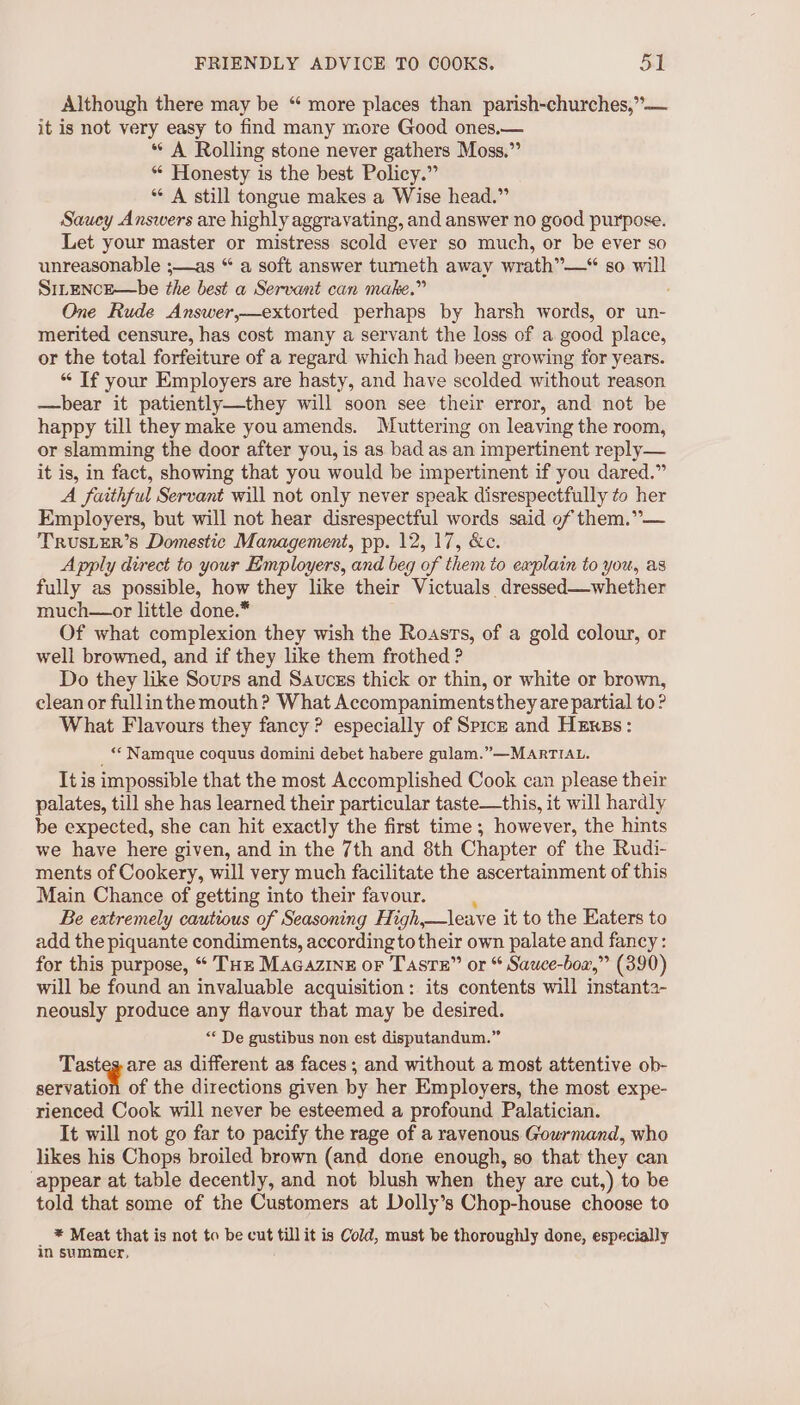 Although there may be “ more places than parish-churches,”— it is not very easy to find many more Good ones.— * A Rolling stone never gathers Moss,” ** Honesty is the best Policy.” “A still tongue makes a Wise head.” Saucy Answers are highly aggravating, and answer no good purpose. Let your master or mistress scold ever so much, or be ever so unreasonable ;—as “ a soft answer turneth away wrath”—“ so will SrLENcE—be the best a Servant can make.” One Rude Answer,—extorted perhaps by harsh words, or un- merited censure, has cost many a servant the loss of a good place, or the total forfeiture of a regard which had been growing for years. “ If your Employers are hasty, and have scolded without reason —bear it patiently—they will soon see their error, and not be happy till they make youamends. Muttering on leaving the room, or slamming the door after you, is as bad as an impertinent reply— it is, in fact, showing that you would be impertinent if you dared.” A faithful Servant will not only never speak disrespectfully to her Employers, but will not hear disrespectful words said of them.”— TRUSLER’S Domestic Management, pp. 12, 17, &amp;c. Apply direct to your Employers, and beg of them to explain to you, as fully as possible, how they like their Victuals dressed—whether much—or little done.* Of what complexion they wish the Roasts, of a gold colour, or well browned, and if they like them frothed ? Do they like Sours and Saucss thick or thin, or white or brown, clean or fullinthe mouth? What Accompanimentsthey are partial to? What Flavours they fancy? especially of Spiczk and Hexss: _“ Namque coquus domini debet habere gulam.”—MARTIAL. It is impossible that the most Accomplished Cook can please their palates, till she has learned their particular taste—this, it will hardly be expected, she can hit exactly the first time ; however, the hints we have here given, and in the 7th and 8th Chapter of the Rudi- ments of Cookery, will very much facilitate the ascertainment of this Main Chance of getting into their favour. Be extremely cautious of Seasoning High, —leave it to the Eaters to add the piquante condiments, according to their own palate and fancy: for this purpose, “ THE Macazine or Taste” or “ Sauce-box,” (390) will be found an invaluable acquisition: its contents will instanta- neously produce any flavour that may be desired. “ De gustibus non est disputandum.” Tasteg are as different as faces; and without a most attentive ob- servation of the directions given by her Employers, the most expe- rienced Cook will never be esteemed a profound Palatician. It will not go far to pacify the rage of a ravenous Gourmand, who likes his Chops broiled brown (and done enough, so that they can appear at table decently, and not blush when they are cut,) to be told that some of the Customers at Dolly’s Chop-house choose to * Meat that is not to be cut till it is Cold, must be thoroughly done, especially in summer,