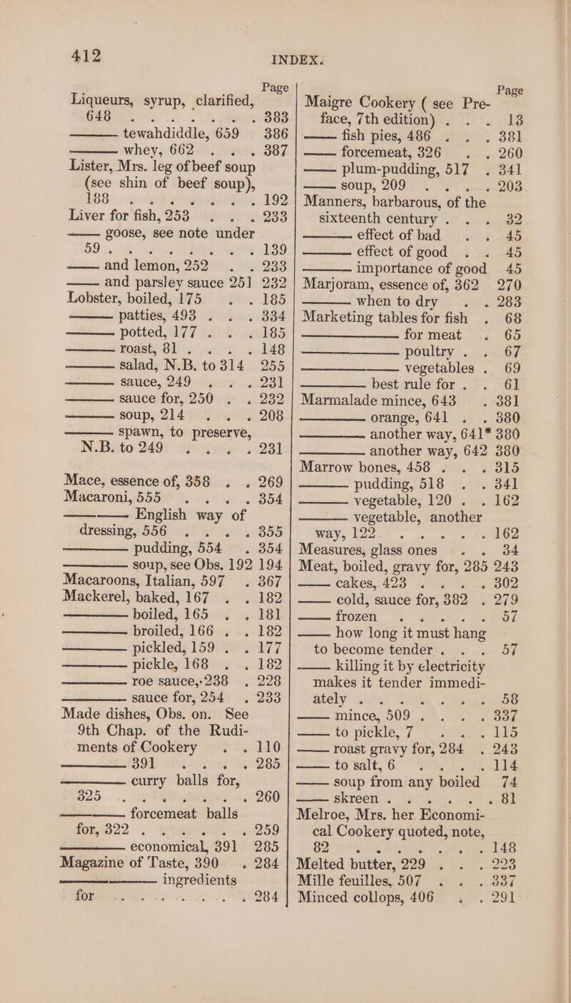 Liqueurs, syrup, clarified, 648 tewahdiddle, 659 whey, 662 Lister, Mrs. leg of beef soup (see shin of beef soup), 1685 15 Sliver Liver for fish, 253. wars goose, see note under 59 es 2 39 and lemon, 252 +1233 and parsley sauce 251 232 Lobster, boiled, 175 . 185 patties, 493 ‘ . d34 potted, 177 . 185 Koss, Ole owini 148 salad, N.B. to314 255 sauce, 249 2al sauce for, 250 moon soup, 214 . 208 spawn, to preserve, N.B. to 249 ; » 231 Mace, essence of, 358 . . 269 Macaroni, 555 . 354 English way of dressing, 556 ; « 355 pudding, 554 . 354 Macaroons, Italian, 597. 367 Mackerel, baked, 167 82 boiled, 165 + 281 broiled, 166 . . 182 pickled, 159) 2.177 pickle, 168 « 182 roe sauce,-238 . 228 sauce for,254 . 233 Made dishes, Obs. on. See 9th Chap. of the Rudi- ments of Cookery DOR. SER alia =. curry balls for, 25... Tea D RY we ———— forcemeat balls fory322 . ‘ 285 260 economical, 391 285 Magazine of Taste, 390 . 284 ingredients for . 284 INDEX. Page Page Maigre Cookery ( see Pre- 383 face, 7th edition) . ne 386 fish pies; 486 ..-yi°. 381 387 forcemeat, 326 . . 260 — plum- -pudding, 517 ..341 soup, 209 . . . 203 Manners, barbarous, of the sixteenth century. . . 32 effect of bad. . 445 effect of good . . 45 importance of good 45 Marjoram, essence of, 362 270 when todry . . 283 Marketing tables for fish . 68 formeat . 65 poultry . . 67 vegetables . 69 best rule for . 9. G1 Marmalade mince, 643 =. :381 orange, 641 . . 380 another way, 641* 380 another way, 642 380 Marrow bones, 458 . . . 315 pudding, 518 . . 341 vegetable, 120 . . 162 vegetable, another Way, 12o. . = oe ao Measures, glass ones. 34 Meat, boiled, gravy for, 285 243 cakes, 423 20-2 « 302 cold, sauce for, 382 2279 frozen ¢ 57 how long it must hang to become'tender. . . 57 killing it by electricity makes it tender immedi- ately 0%; a, «Oe acam mince, 509 sins eS ge fo pickle, 7) goto, dials roast gravy for, 284 . 243 tO salt,6,° “SkPs, . 114 soup from any boiled 74 skreen. . . «81 Melroe, Mrs. her Hepacuit cal Cookery quoted, ne G2 We BR : . 148 Melted butter, 229 @ Riintia-noue Mille feuilles,507 . . . 337 Minced collops, 406 . . 291