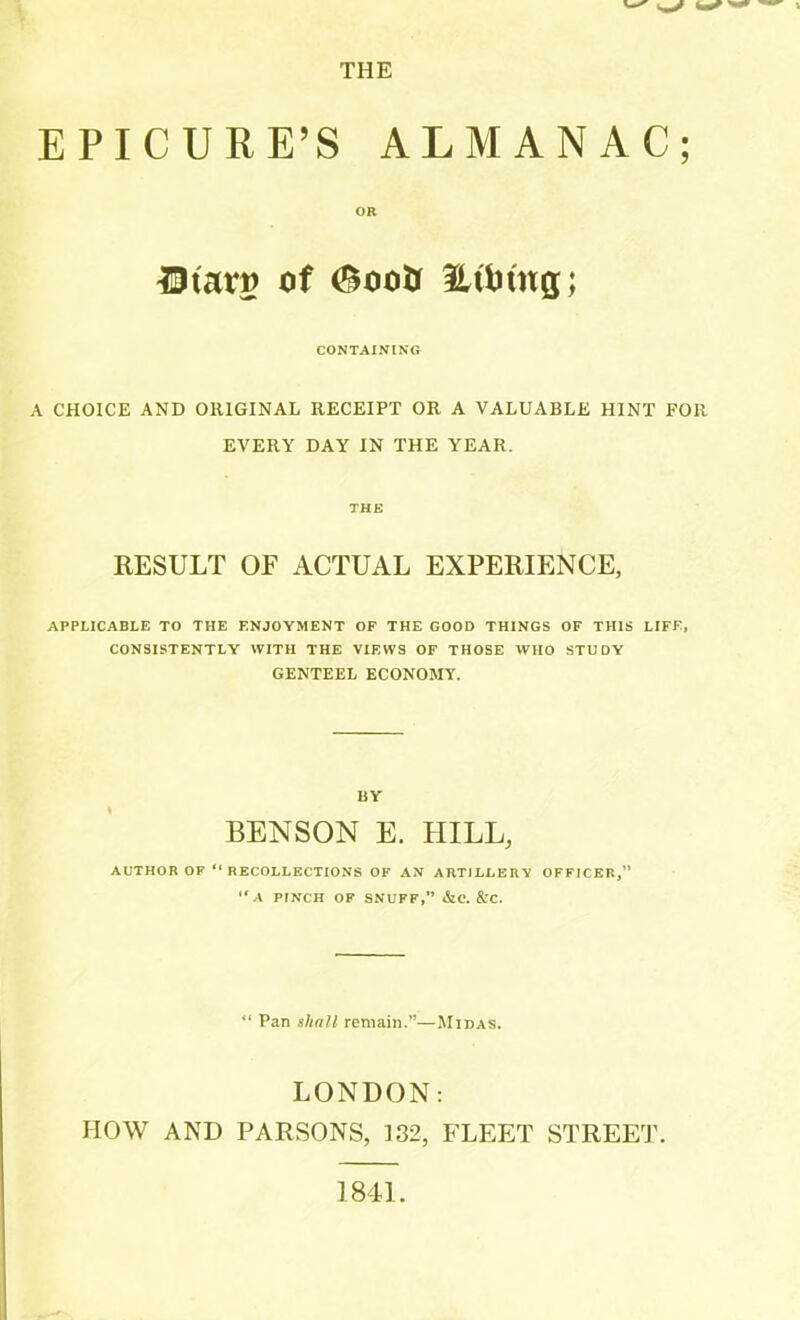 EPICURE’S ALMANAC; OR ^Btarp of (£ootf fLtfetng; CONTAINING A CHOICE AND ORIGINAL RECEIPT OR A VALUABLE HINT FOR EVERY DAY IN THE YEAR. THE RESULT OF ACTUAL EXPERIENCE, APPLICABLE TO THE ENJOYMENT OF THE GOOD THINGS OF THIS LIFE, CONSISTENTLY WITH THE VIEWS OF THOSE WHO STUDY GENTEEL ECONOMY. BY BENSON E. HILL, AUTHOR OF “ RECOLLECTIONS OK AN ARTILLERY OFFICER,” “A PINCH OF SNUFF,” &C. &C. “ Pan shall remain.”—Midas. LONDON; IIOW AND PARSONS, 132, FLEET STREET. 1841