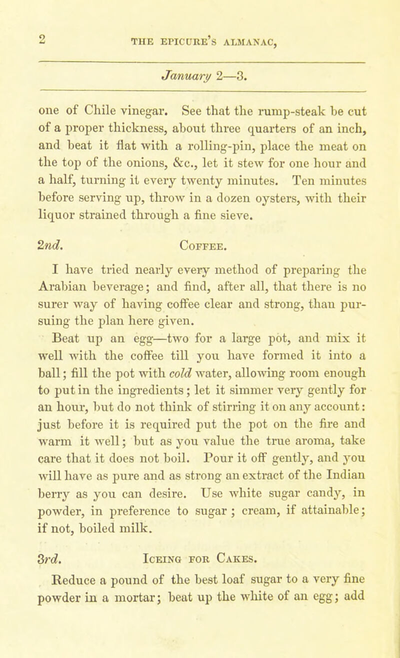 January 2—3. one of Chile vinegar. See that the rump-steak he cut of a proper thickness, about three quarters of an inch, and heat it flat with a rolling-pin, place the meat on the top of the onions, &c., let it stew for one hour and a half, turning it every twenty minutes. Ten minutes before serving up, throw in a dozen oysters, with their liquor strained through a fine sieve. 2nd. Coffee. I have tried nearly every method of preparing the Arabian beverage; and find, after all, that there is no surer way of having coffee clear and strong, than pur- suing the plan here given. Beat up an egg—two for a large pot, and mix it well with the coffee till you have formed it into a ball; fill the pot with cold water, allowing room enough to put in the ingredients; let it simmer very gently for an hour, but do not think of stirring it on any account: just before it is required put the pot on the fire and warm it well; but as you value the true aroma, take care that it does not boil. Pour it off gently, and you will have as pure and as strong an extract of the Indian berry as you can desire. Use white sugar candy, in powder, in preference to sugar ; cream, if attainable; if not, boiled milk. 3rd. Iceing for Cakes. Reduce a pound of the best loaf sugar to a very fine powder in a mortar; beat up the white of an egg; add