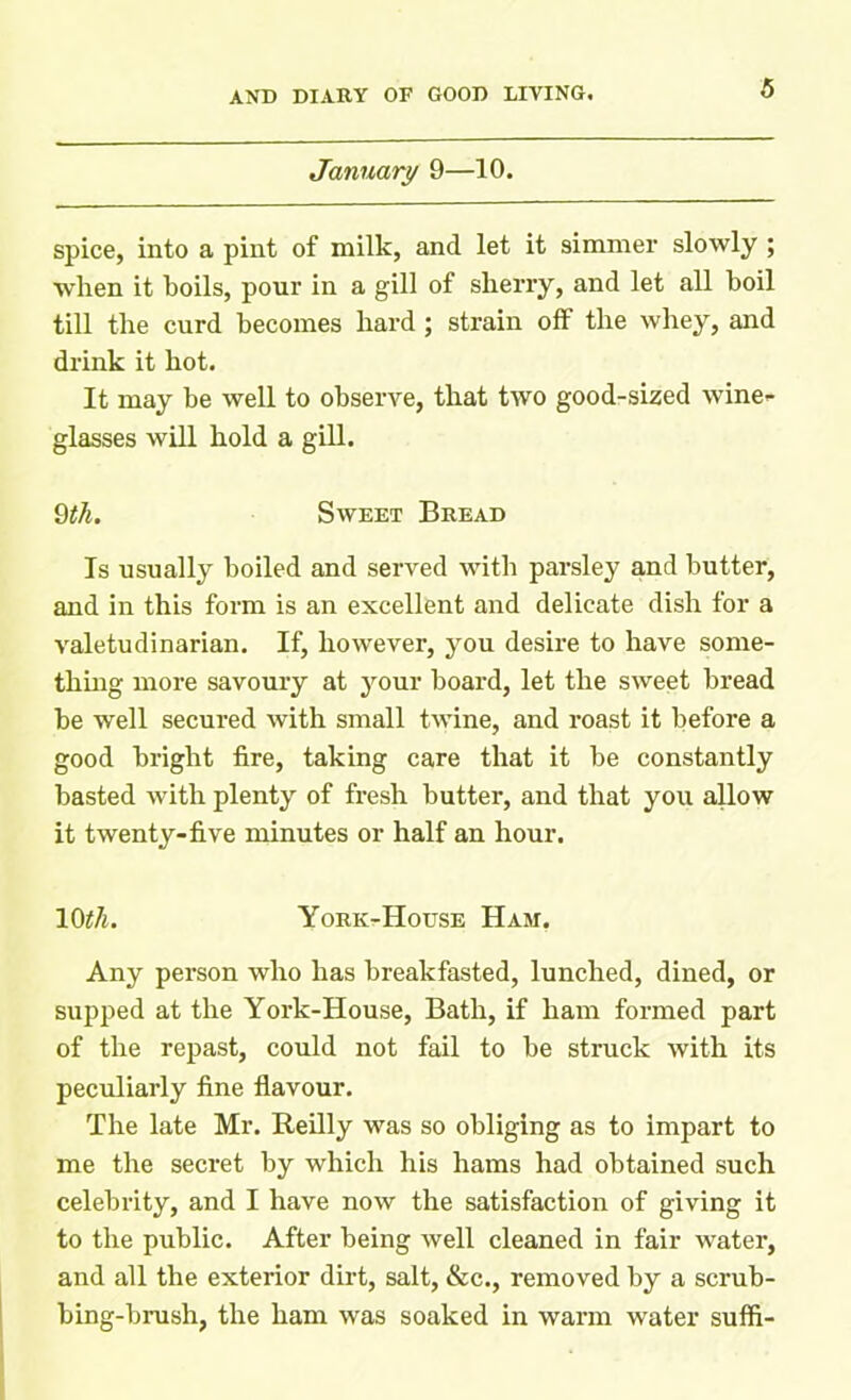 January 9—10. spice, into a pint of milk, and let it simmer slowly ; when it boils, pour in a gill of sherry, and let all boil till the curd becomes hard ; strain off the whey, and drink it hot. It may be well to observe, that two good-sized wine- glasses will hold a gill. 9tli. Sweet Bread Is usually boiled and served with parsley and butter, and in this form is an excellent and delicate dish for a valetudinarian. If, however, you desire to have some- thing more savoury at your board, let the sweet bread be well secured with small twine, and roast it before a good bright fire, taking care that it be constantly basted with plenty of fresh butter, and that you allow it twenty-five minutes or half an hour. 10th. York-House Ham. Any person who has breakfasted, lunched, dined, or supped at the York-House, Bath, if ham formed part of the repast, could not fail to be struck with its peculiarly fine flavour. The late Mr. Reilly was so obliging as to impart to me the secret by which his hams had obtained such celebrity, and I have now the satisfaction of giving it to the public. After being well cleaned in fair water, and all the exterior dirt, salt, &c., removed by a scrub- bing-brush, the ham was soaked in warm water suffi-