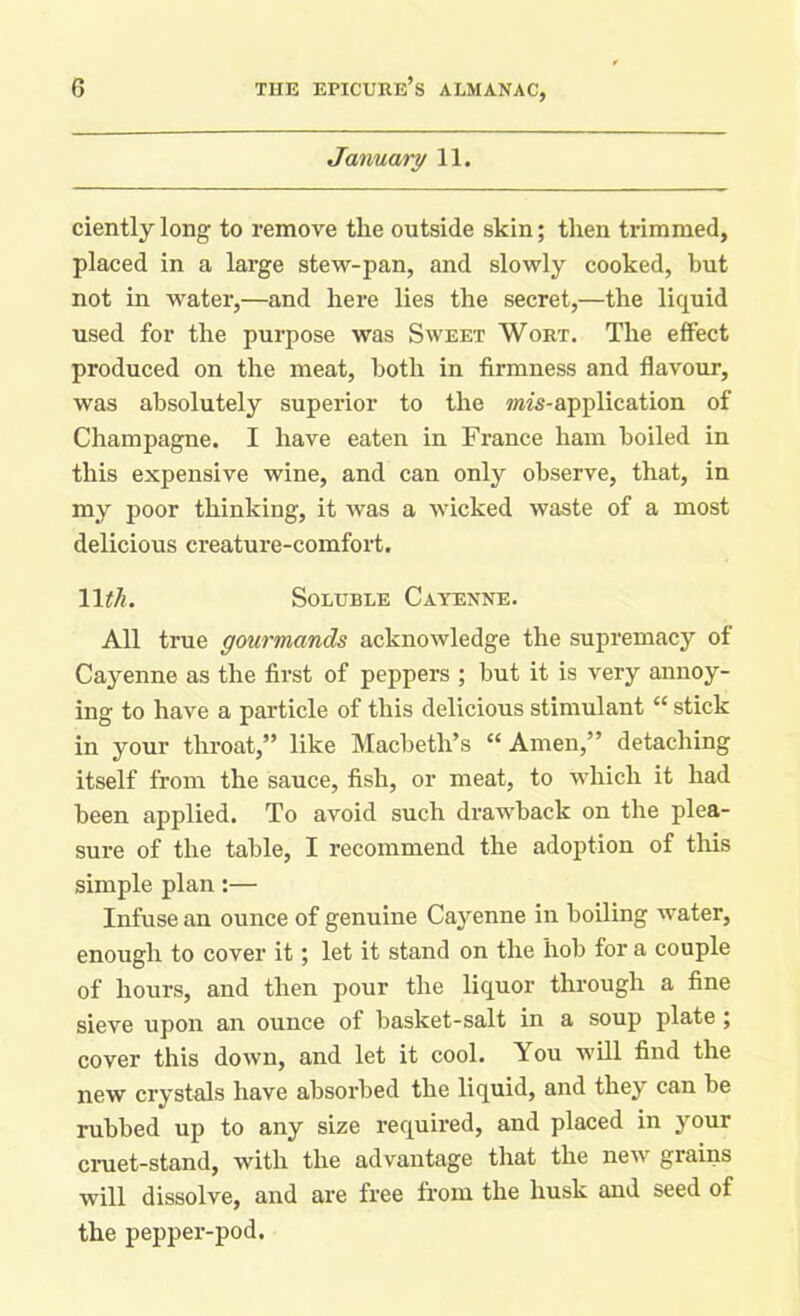 January 11. ciently long to remove the outside skin; then trimmed, placed in a large stew-pan, and slowly cooked, but not in water,—and here lies the secret,—the liquid used for the purpose was Sweet Wort. The effect produced on the meat, both in firmness and flavour, was absolutely superior to the ms-application of Champagne. I have eaten in France ham boiled in this expensive wine, and can only observe, that, in my poor thinking, it was a wicked waste of a most delicious creature-comfort. 11th. Soluble Cayenne. All true gourmands acknowledge the supremacy of Cayenne as the first of peppers ; but it is very annoy- ing to have a particle of this delicious stimulant “ stick in your throat,” like Macbeth’s “Amen,” detaching itself from the sauce, fish, or meat, to which it had been applied. To avoid such drawback on the plea- sure of the table, I recommend the adoption of this simple plan:— Infuse an ounce of genuine Cayenne in boiling water, enough to cover it; let it stand on the hob for a couple of hours, and then pour the liquor through a fine sieve upon an ounce of basket-salt in a soup plate ; cover this down, and let it cool. You will find the new crystals have absorbed the liquid, and they can be rubbed up to any size required, and placed in your cruet-stand, with the advantage that the new grains will dissolve, and are free from the husk and seed of the pepper-pod.