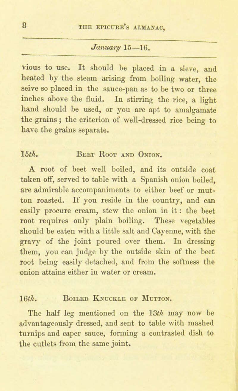 January 15—16. vious to use. It should be placed in a sieve, and heated by the steam arising from boiling water, the seive so placed in the sauce-pan as to be two or three inches above the fluid. In stirring the rice, a light hand should be used, or you are apt to amalgamate the grains; the criterion of well-dressed rice being to have the grains separate. 15th. Beet Root and Onion. A root of beet well boiled, and its outside coat taken off, served to table with a Spanish onion boiled, are admirable accompaniments to either beef or mut- ton roasted. If you reside in the country, and can easily procure cream, stew the onion in it: the beet root requires only plain boiling. These vegetables should be eaten with a little salt and Cayenne, with the gravy of the joint poured over them. In dressing them, you can judge by the outside skin of the beet root being easily detached, and from the softness the onion attains either in water or cream. 16th. Boiled Knuckle of Mutton. The half leg mentioned on the 13th may now be advantageously dressed, and sent to table with mashed turnips and caper sauce, forming a contrasted dish to the cutlets from the same joint.