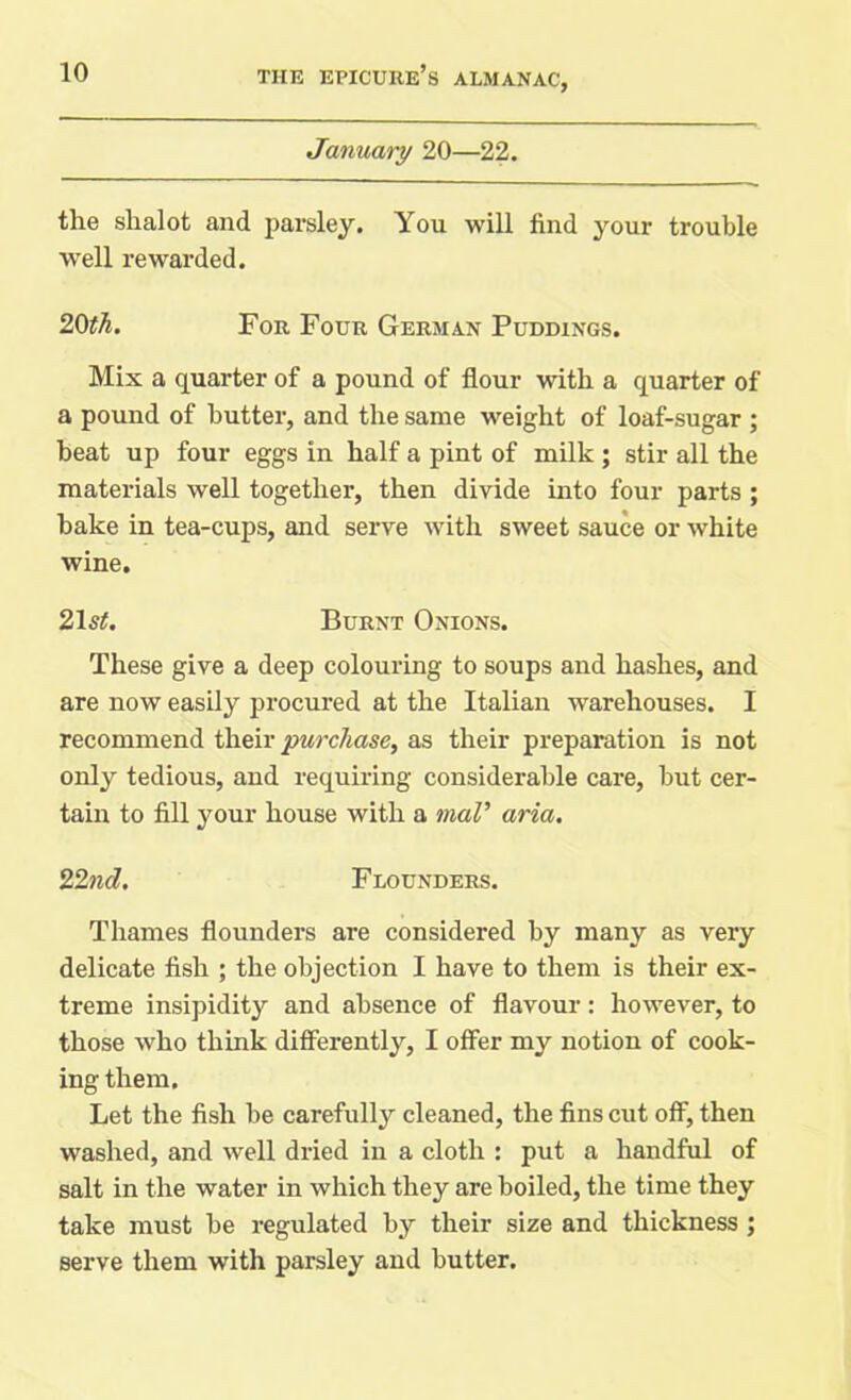 January 20—22. the shalot and parsley. You will find your trouble well rewarded. 20th. For Four German Puddings. Mix a quarter of a pound of flour with a quarter of a pound of butter, and the same weight of loaf-sugar ; beat up four eggs in half a pint of milk ; stir all the materials well together, then divide into four parts ; bake in tea-cups, and serve with sweet sauce or white wine. 21s#. Burnt Onions. These give a deep colouring to soups and hashes, and are now easily procured at the Italian warehouses. I recommend their purchase, as their preparation is not only tedious, and requiring considerable care, but cer- tain to fill your house with a maV aria. 22nd. Flounders. Thames flounders are considered by many as very delicate fish ; the objection I have to them is their ex- treme insipidity and absence of flavour: however, to those who think differently, I offer my notion of cook- ing them. Let the fish be carefully cleaned, the fins cut off, then washed, and well dried in a cloth : put a handful of salt in the water in which they are boiled, the time they take must be regulated by their size and thickness ; serve them with parsley and butter.