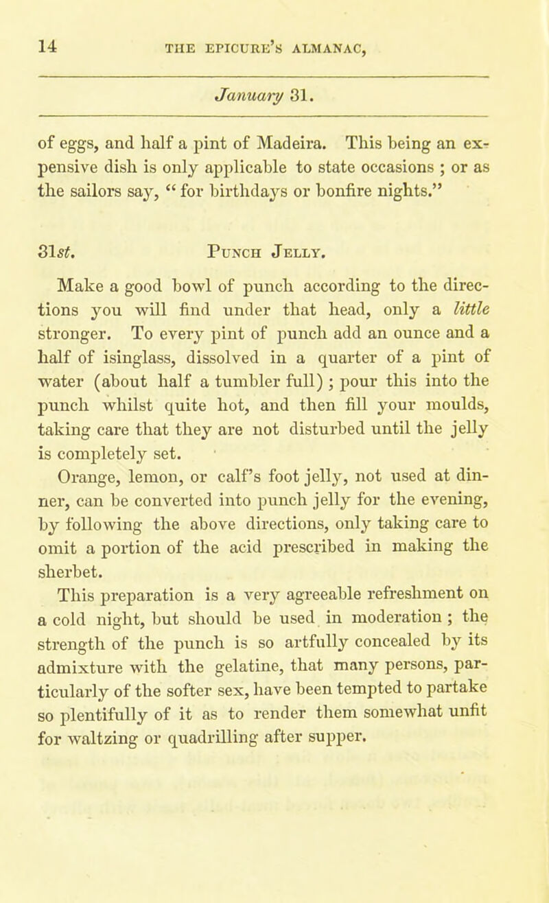January 31. of eggs, and half a pint of Madeira. This being an ex- pensive dish is only applicable to state occasions ; or as the sailors say, “ for birthdays or bonfire nights.” 31s£. Punch Jelly. Make a good howl of punch according to the direc- tions you will find under that head, only a little stronger. To every pint of punch add an ounce and a half of isinglass, dissolved in a quarter of a pint of water (about half a tumbler full) ; pour this into the punch whilst quite hot, and then fill your moulds, taking care that they are not disturbed until the jelly is completely set. Orange, lemon, or calf’s foot jelly, not used at din- ner, can he converted into punch jelly for the evening, by following the above directions, only taking care to omit a portion of the acid prescribed in making the sherbet. This preparation is a very agreeable refreshment on a cold night, but should be used in moderation ; the strength of the punch is so artfully concealed by its admixture with the gelatine, that many persons, par- ticularly of the softer sex, have been tempted to partake so plentifully of it as to render them somewhat unfit for waltzing or quadrilling after supper.