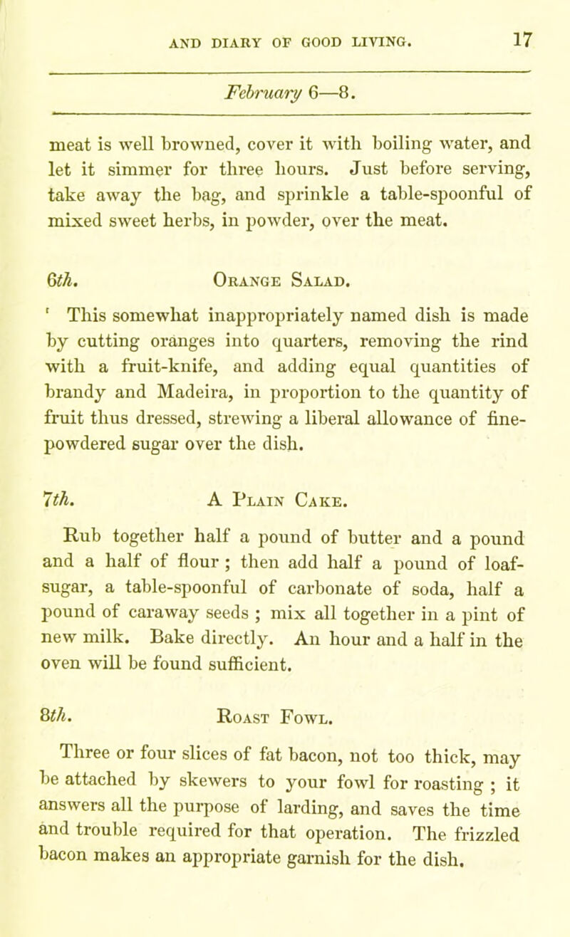 February 6—8. meat is well browned, cover it with boiling water, and let it simmer for three hours. Just before serving, take away the bag, and sprinkle a table-spoonful of mixed sweet herbs, in powder, over the meat. 6th. Orange Salad. ‘ This somewhat inappropriately named dish is made by cutting oranges into quarters, removing the rind with a fruit-knife, and adding equal quantities of brandy and Madeira, in proportion to the quantity of fruit thus dressed, strewing a liberal allowance of fine- powdered sugar over the dish. 7th. A Plain Cake. Rub together half a pound of butter and a pound and a half of flour ; then add half a pound of loaf- sugar, a table-spoonful of carbonate of soda, half a pound of caraway seeds ; mix all together in a pint of new milk. Bake directly. An hour and a half in the oven will be found sufficient. 8th. Roast Fowl. Three or four slices of fat bacon, not too thick, may be attached by skewers to your fowl for roasting ; it answers all the purpose of larding, and saves the time and trouble required for that operation. The frizzled bacon makes an appropriate garnish for the dish.