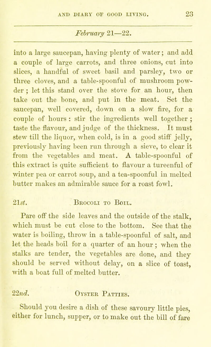 February 21—22. into a large saucepan, having plenty of water; and add a couple of large carrots, and three onions, cut into slices, a handful of sweet basil and parsley, two or three cloves, and a table-spoonful of mushroom pow- der ; let this stand over the stove for an hour, then take out the hone, and put in the meat. Set the saucepan, well covered, down on a slow fire, for a couple of hours : stir the ingredients well together ; taste the flavour, and judge of the thickness. It must stew till the liquor, when cold, is in a good stiff jelly, previously having been run through a sieve, to clear it from the vegetables and meat. A table-spoonful of this extract is quite sufficient to flavour a tureenful of winter pea or carrot soup, and a tea-spoonful in melted butter makes an admirable sauce for a roast fowl. 21 st. Brocoli to Boil. Pare off the side leaves and the outside of the stalk, which must be cut close to the bottom. See that the water is boiling, throw in a table-spoonful of salt, and let the heads boil for a quarter of an hour ; when the stalks are tender, the vegetables are done, and they should be served without delay, on a slice of toast, with a boat full of melted butter. 'Find. Oyster Patties. Should you desire a dish of these savoury little pies, either for lunch, supper, or to make out the bill of fare