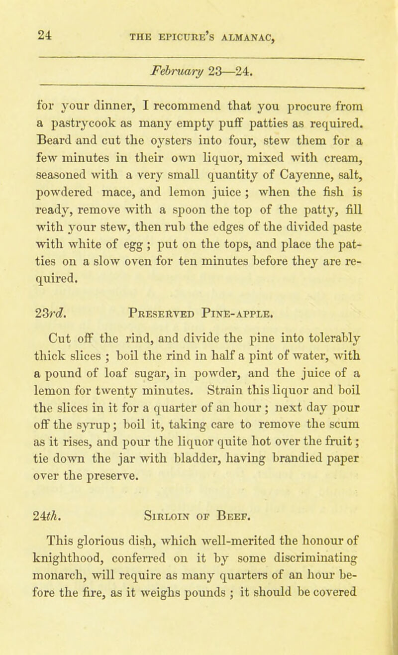 February 23—24. for your dinner, I recommend that you procure from a pastrycook as many empty puff patties as required. Beard and cut the oysters into four, stew them for a few minutes in their own liquor, mixed with cream, seasoned with a very small quantity of Cayenne, salt, powdered mace, and lemon juice ; when the fish is ready, remove with a spoon the top of the patty, fill with your stew, then rub the edges of the divided paste with white of egg ; put on the tops, and place the pat- ties on a slow oven for ten minutes before they are re- quired. 23rd. Preserved Pine-apple. Cut off the rind, and divide the pine into tolerably thick slices ; boil the rind in half a pint of water, with a pound of loaf sugar, in powder, and the juice of a lemon for twenty minutes. Strain this liquor and boil the slices in it for a quarter of an hour ; next day pour off the syrup; boil it, taking care to remove the scum as it rises, and pour the liquor quite hot over the fruit; tie down the jar with bladder, having brandied paper over the preserve. 24th. Sirloin of Beef. This glorious dish, which well-merited the honour of knighthood, conferred on it by some discriminating monarch, will require as many quarters of an hour be- fore the fire, as it weighs pounds ; it should be covered