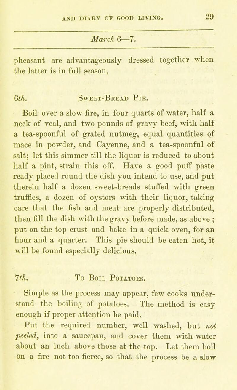 March 6—7. pheasant are advantageously dressed together when the latter is in full season, Gth. Sweet-Bread Pie. Boil over a slow fire, in four quarts of water, half a neck of veal, and two pounds of gravy beef, with half a tea-spoonful of grated nutmeg, equal quantities of mace in powder, and Cayenne, and a tea-spoonful of salt; let this simmer till the liquor is reduced to about half a pint, strain this off. Have a good puff paste ready placed round the dish you intend to use, and put therein half a dozen sweet-breads stuffed with green truffles, a dozen of oysters with their liquor, taking care that the fish and meat are properly distributed, then fill the dish with the gravy before made, as above ; put on the top crust and bake in a quick oven, for an hour and a quarter. This pie should be eaten hot, it will be found especially delicious. 7th. To Boil Potatoes. Simple as the process may appear, few cooks under- stand the boiling of potatoes. The method is easy enough if proper attention be paid. Put the required number, well washed, but not peeled, into a saucepan, and cover them with water about an inch above those at the top. Let them boil on a fire not too fierce, so that the process be a slow