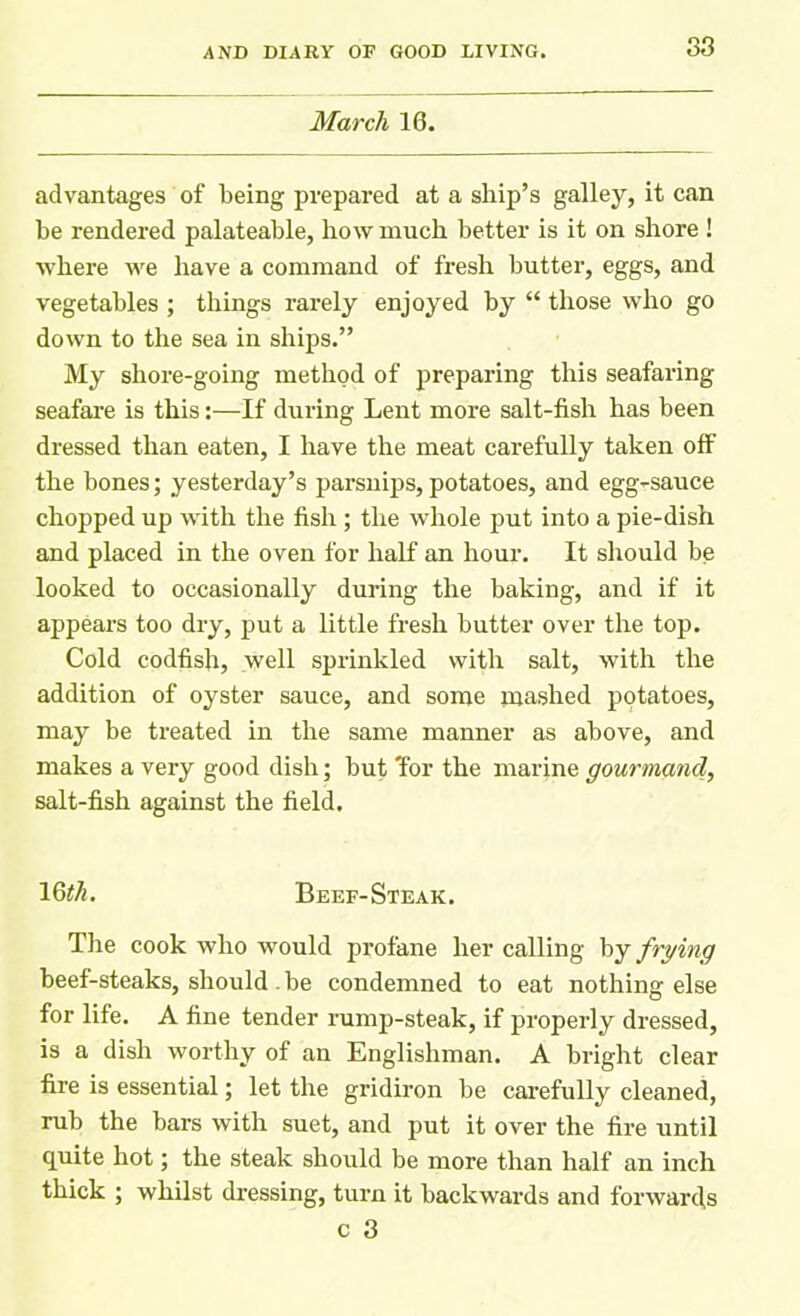 March 16. advantages of being prepared at a ship’s galley, it can be rendered palateable, how much better is it on shore ! where we have a command of fresh butter, eggs, and vegetables ; things rarely enjoyed by “ those who go down to the sea in ships.” My shore-going method of preparing this seafaring seafare is this:—If during Lent more salt-fish has been dressed than eaten, I have the meat carefully taken off the bones; yesterday’s parsnips, potatoes, and egg-sauce chopped up with the fish ; the whole put into a pie-dish and placed in the oven for half an hour. It should be looked to occasionally during the baking, and if it appears too dry, put a little fresh butter over the top. Cold codfish, well sprinkled with salt, with the addition of oyster sauce, and some mashed potatoes, may be treated in the same manner as above, and makes a very good dish; but Tor the marine gourmand, salt-fish against the field. 16^. Beef-Steak. The cook who would profane her calling by frying beef-steaks, should. be condemned to eat nothing else for life. A fine tender rump-steak, if properly dressed, is a dish worthy of an Englishman. A bright clear fire is essential; let the gridiron be carefully cleaned, rub the bars with suet, and put it over the fire until quite hot; the steak should be more than half an inch thick ; whilst dressing, turn it backwards and forwards c 3