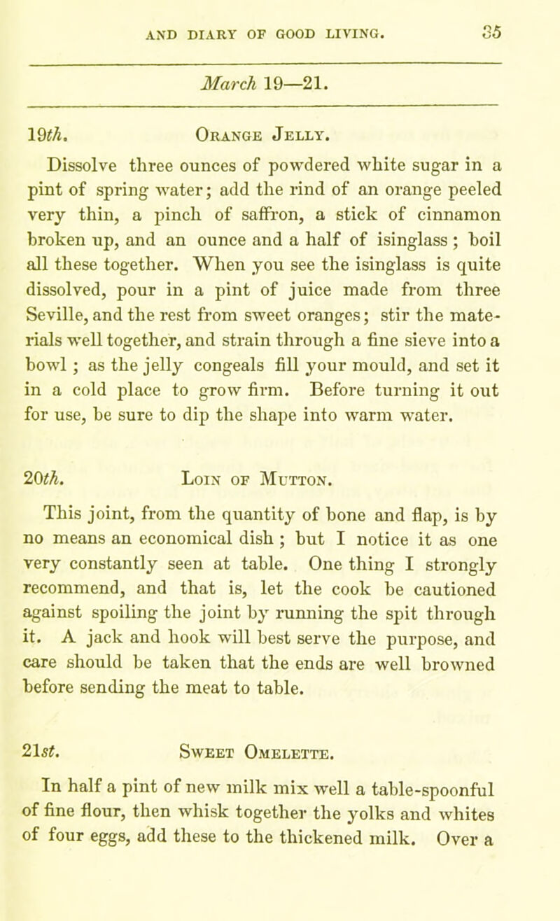 March 19—21. 19$. Orange Jelly. Dissolve three ounces of powdered white sugar in a pint of spring water; add the rind of an orange peeled very thin, a pinch of saffron, a stick of cinnamon broken up, and an ounce and a half of isinglass ; boil all these together. When you see the isinglass is quite dissolved, pour in a pint of juice made from three Seville, and the rest from sweet oranges; stir the mate- rials well together, and strain through a fine sieve into a howl; as the jelly congeals fill your mould, and set it in a cold place to grow firm. Before turning it out for use, be sure to dip the shape into warm water. 20th. Loin of Mutton. This joint, from the quantity of bone and flap, is by no means an economical dish ; but I notice it as one very constantly seen at table. One thing I strongly recommend, and that is, let the cook be cautioned against spoiling the joint by running the spit through it. A jack and hook will best serve the purpose, and care should be taken that the ends are well browned before sending the meat to table. 21 st. Sweet Omelette. In half a pint of new milk mix well a table-spoonful of fine flour, then whisk together the yolks and whites of four eggs, add these to the thickened milk. Over a