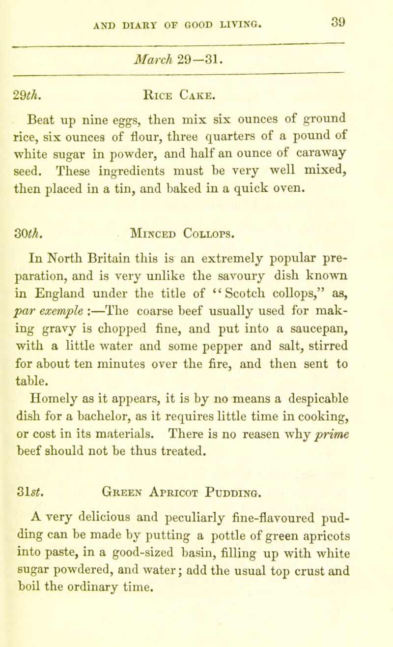 March 29—31. 29th. Rice Cake. Beat up nine eggs, then mix six ounces of ground rice, six ounces of flour, three quarters of a pound of white sugar in powder, and half an ounce of caraway seed. These ingredients must he very well mixed, then placed in a tin, and baked in a quick oven. 30th. Minced Collops. In North Britain this is an extremely popular pre- paration, and is very unlike the savoury dish known in England under the title of “Scotch collops,” as, par example ;—The coarse beef usually used for mak- ing gravy is chopped fine, and put into a saucepan, with a little water and some pepper and salt, stirred for about ten minutes over the fire, and then sent to table. Homely as it appears, it is by no means a despicable dish for a bachelor, as it requires little time in cooking, or cost in its materials. There is no reasen wThy prime beef should not be thus treated. 31s£. Green Apricot Pudding. A very delicious and peculiarly fine-flavoured pud- ding can be made by putting a pottle of green apricots into paste, in a good-sized basin, filling up with white sugar powdered, and water; add the usual top crust and boil the ordinary time.