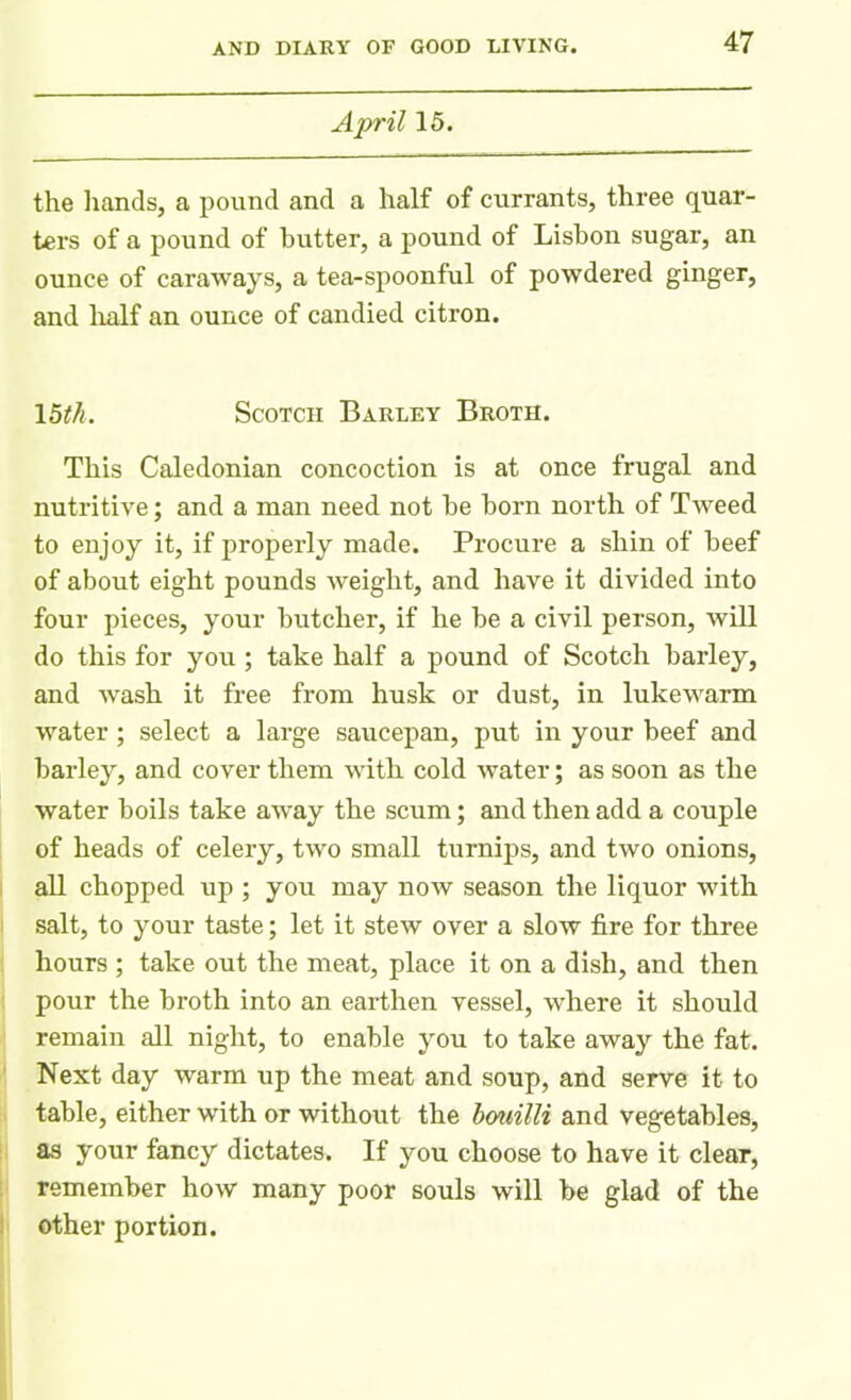 April 15. the hands, a pound and a half of currants, three quar- ters of a pound of butter, a pound of Lisbon sugar, an ounce of caraways, a tea-spoonful of powdered ginger, and half an ounce of candied citron. \5th. Scotch Barley Broth. This Caledonian concoction is at once frugal and nutritive; and a man need not he horn north of Tweed to enjoy it, if properly made. Procure a shin of beef of about eight pounds weight, and have it divided into four pieces, your butcher, if he be a civil person, will do this for you; take half a pound of Scotch barley, and wrash it free from husk or dust, in lukewarm water; select a large saucepan, put in your beef and barley, and cover them with cold water; as soon as the water boils take away the scum; and then add a couple of heads of celery, two small turnips, and two onions, all chopped up ; you may now season the liquor with salt, to your taste; let it stew over a slow fire for three hours ; take out the meat, place it on a dish, and then pour the broth into an earthen vessel, where it should remain all night, to enable you to take away the fat. Next day warm up the meat and soup, and serve it to table, either with or without the bouilli and vegetables, as your fancy dictates. If you choose to have it clear, remember how many poor souls will be glad of the other portion.