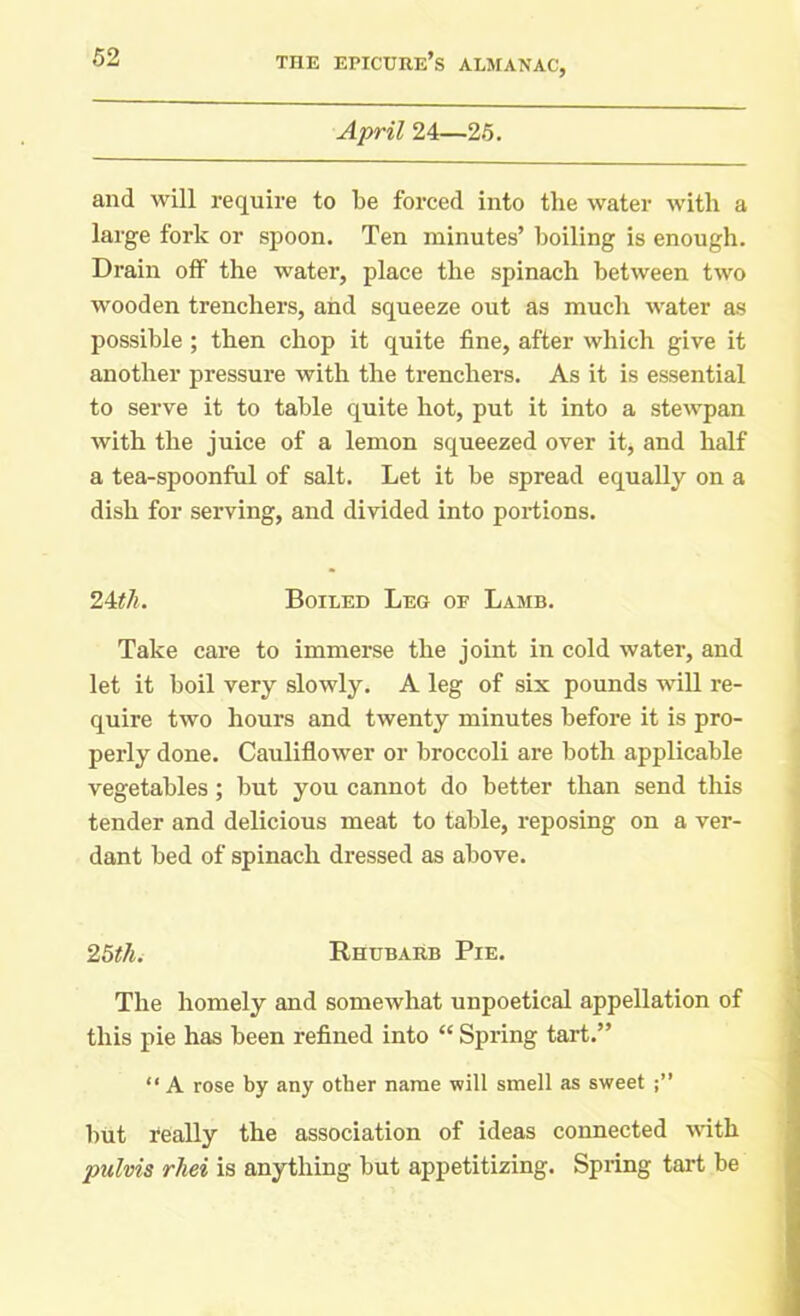 April 24—25. and will require to be forced into the water with a large fork or spoon. Ten minutes’ boiling is enough. Drain off the water, place the spinach between two wooden trenchers, and squeeze out as much water as possible ; then chop it quite fine, after which give it another pressure with the trenchers. As it is essential to serve it to table quite hot, put it into a stewpan with the juice of a lemon squeezed over it, and half a tea-spoonful of salt. Let it be spread equally on a dish for serving, and divided into portions. 24tli. Boiled Leg of Lamb. Take care to immerse the joint in cold water, and let it boil very slowly. A leg of six pounds will re- quire two hours and twenty minutes before it is pro- perly done. Cauliflower or broccoli are both applicable vegetables; but you cannot do better than send this tender and delicious meat to table, reposing on a ver- dant bed of spinach dressed as above. 25th. Rhubarb Pie. The homely and somewhat unpoetical appellation of this pie has been refined into “ Spring tart.” “A rose by any other name will smell as sweet but really the association of ideas connected with pulvis rhei is anything but appetitizing. Spring tart be